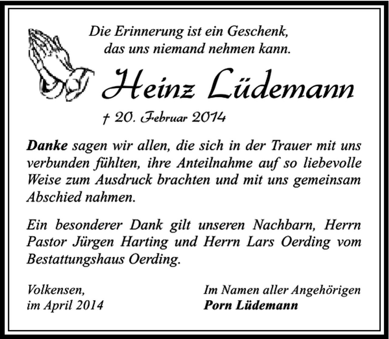 <p>Die Erinnerung ist ein Geschenk,<br />das uns niemand nehmen kann.</p><p>Heinz Lüdemann<br />† 20. Februar 2014</p><p>Danke sagen wir allen, die sich in der Trauer mit uns<br />verbunden fühlten, ihre Anteilnahme auf so liebevolle<br />Weise zum Ausdruck brachten und mit uns gemeinsam<br />Abschied nahmen.<br />Ein besonderer Dank gilt unseren Nachbarn, Herrn<br />Pastor Jürgen Harting und Herrn Lars Oerding vom<br />Bestattungshaus Oerding.<br />Volkensen,<br />im April 2014</p><p>Im Namen aller Angehörigen<br />Porn Lüdemann</p>