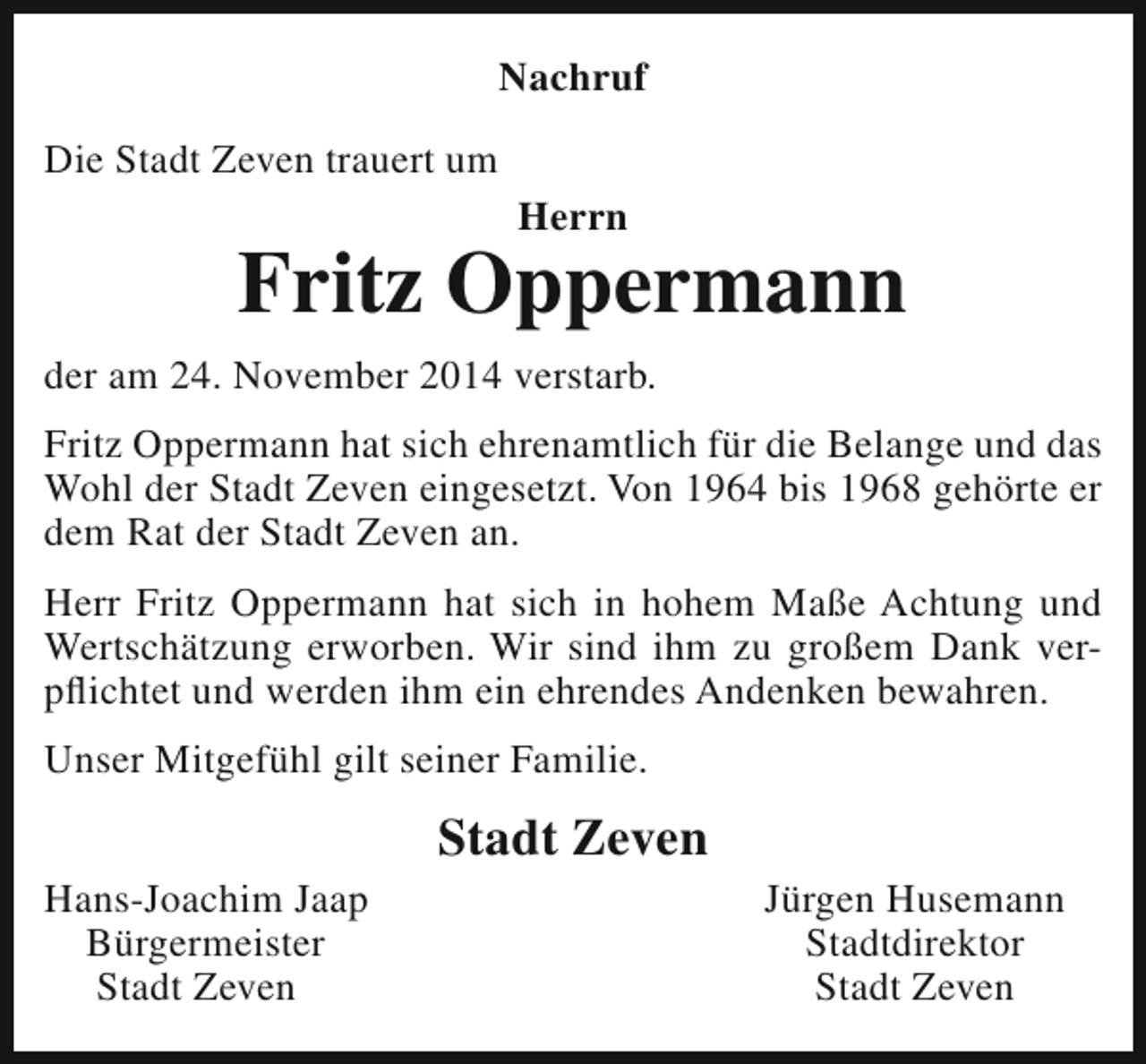 <p>Nachruf<br />Die Stadt Zeven trauert um<br />Herrn</p><p>Fritz Oppermann<br />der am 24. November 2014 verstarb.<br />Fritz Oppermann hat sich ehrenamtlich für die Belange und das<br />Wohl der Stadt Zeven eingesetzt. Von 1964 bis 1968 gehörte er<br />dem Rat der Stadt Zeven an.<br />Herr Fritz Oppermann hat sich in hohem Maße Achtung und<br />Wertschätzung erworben. Wir sind ihm zu großem Dank verpflichtet und werden ihm ein ehrendes Andenken bewahren.<br />Unser Mitgefühl gilt seiner Familie.<br />Hans-Joachim Jaap<br />Bürgermeister<br />Stadt Zeven</p><p>Stadt Zeven</p><p>Jürgen Husemann<br />Stadtdirektor<br />Stadt Zeven</p>
