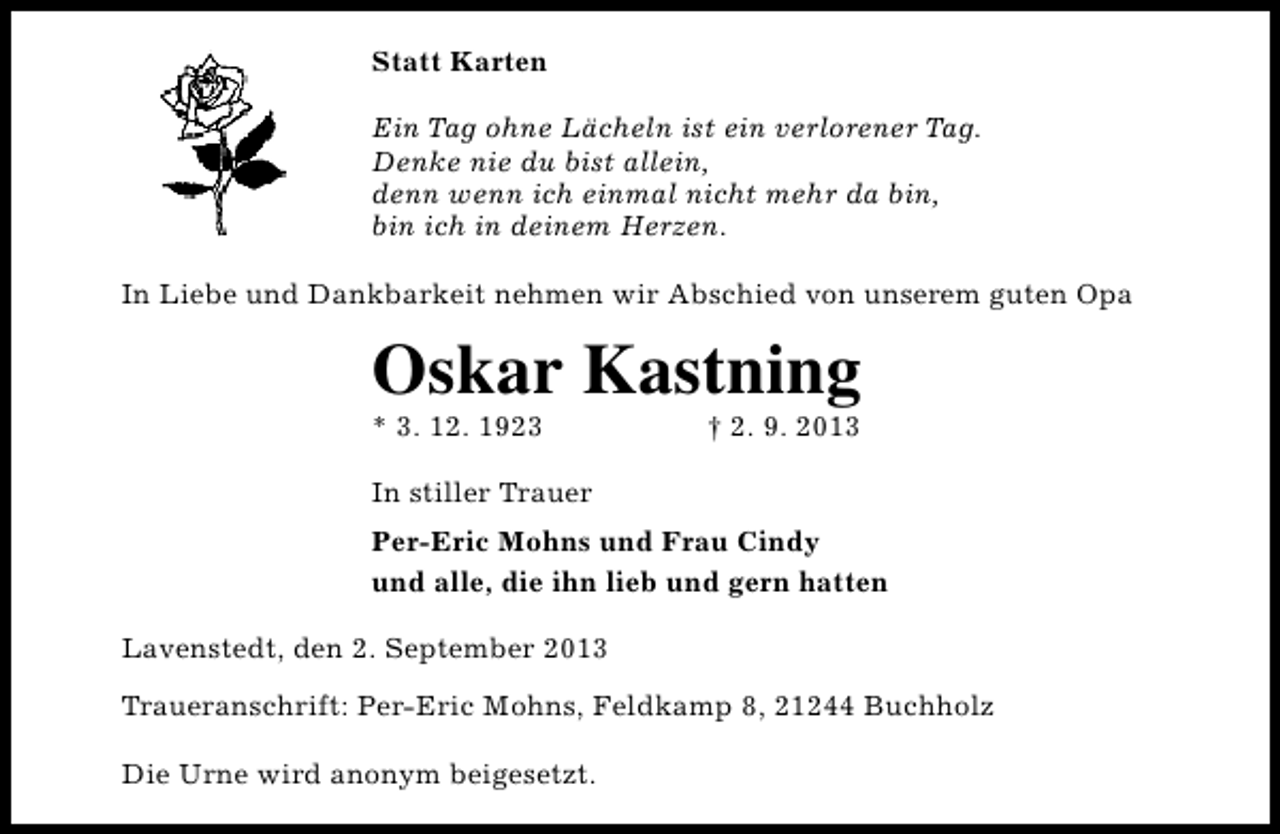 <p>Statt Karten<br />Ein Tag ohne Lächeln ist ein verlorener Tag.<br />Denke nie du bist allein,<br />denn wenn ich einmal nicht mehr da bin,<br />bin ich in deinem Herzen.<br />In Liebe und Dankbarkeit nehmen wir Abschied von unserem guten Opa</p><p>Oskar Kastning</p><p>* 3. 12. 1923</p><p>† 2. 9. 2013</p><p>In stiller Trauer<br />Per-Eric Mohns und Frau Cindy<br />und alle, die ihn lieb und gern hatten<br />Lavenstedt, den 2. September 2013<br />Traueranschrift: Per-Eric Mohns, Feldkamp 8, 21244 Buchholz<br />Die Urne wird anonym beigesetzt.</p>