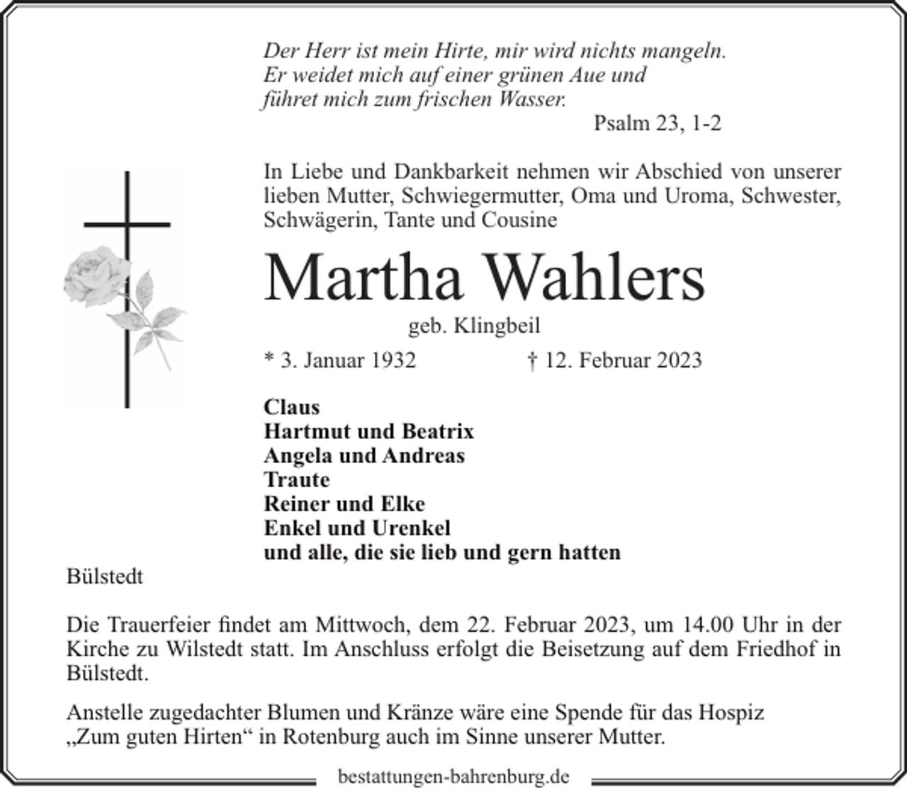 <p>Der Herr ist mein Hirte, mir wird nichts mangeln.<br />Er weidet mich auf einer grünen Aue und<br />führet mich zum frischen Wasser.<br />Psalm 23, 1-2<br />In Liebe und Dankbarkeit nehmen wir Abschied von unserer<br />lieben Mutter, Schwiegermutter, Oma und Uroma, Schwester,<br />Schwägerin, Tante und Cousine</p><p>Martha Wahlers</p><p>geb. Klingbeil<br />* 3. Januar 1932<br />† 12. Februar 2023</p><p>Bülstedt</p><p>Claus<br />Hartmut und Beatrix<br />Angela und Andreas<br />Traute<br />Reiner und Elke<br />Enkel und Urenkel<br />und alle, die sie lieb und gern hatten</p><p>Die Trauerfeier findet am Mittwoch, dem 22. Februar 2023, um 14.00 Uhr in der<br />Kirche zu Wilstedt statt. Im Anschluss erfolgt die Beisetzung auf dem Friedhof in<br />Bülstedt.<br />Anstelle zugedachter Blumen und Kränze wäre eine Spende für das Hospiz<br />„Zum guten Hirten“ in Rotenburg auch im Sinne unserer Mutter.<br />bestattungen-bahrenburg.de</p>