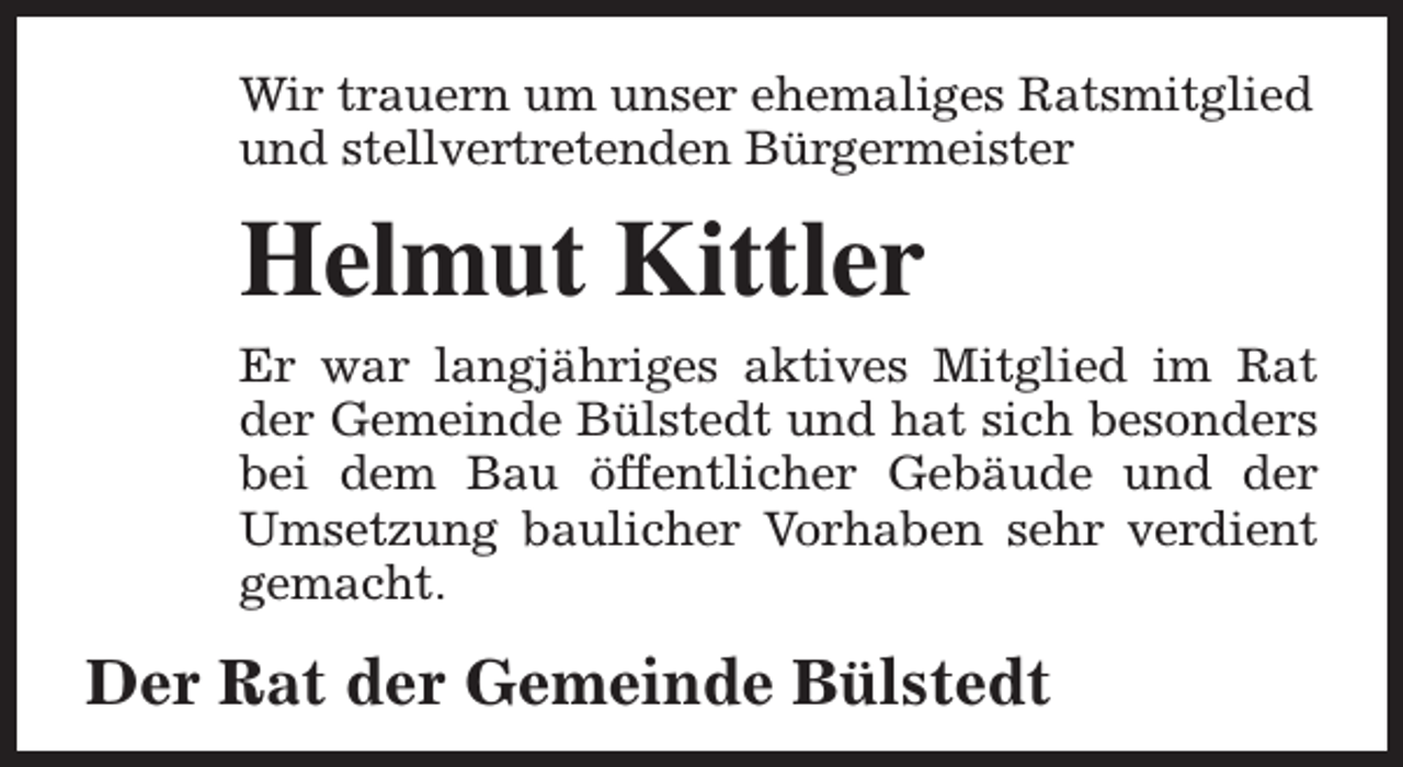 <p>Wir trauern um unser ehemaliges Ratsmitglied<br />und stellvertretenden Bürgermeister</p><p>Helmut Kittler<br />Er war langjähriges aktives Mitglied im Rat<br />der Gemeinde Bülstedt und hat sich besonders<br />bei dem Bau öffentlicher Gebäude und der<br />Umsetzung baulicher Vorhaben sehr verdient<br />gemacht.</p><p>Der Rat der Gemeinde Bülstedt</p>