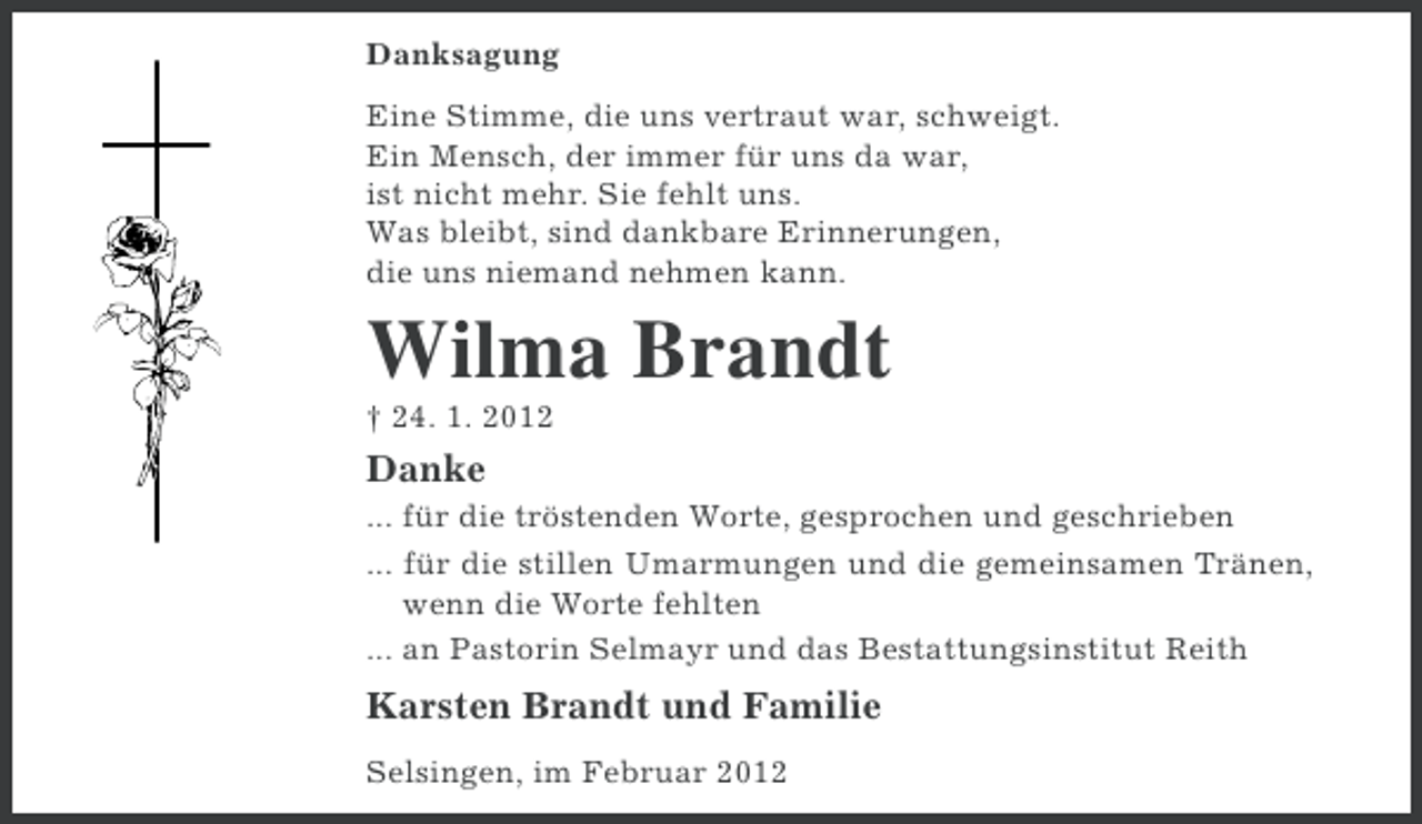 <p>Danksagung<br />Eine Stimme, die uns vertraut war, schweigt.<br />Ein Mensch, der immer für uns da war,<br />ist nicht mehr. Sie fehlt uns.<br />Was bleibt, sind dankbare Erinnerungen,<br />die uns niemand nehmen kann.</p><p>Wilma Brandt<br />† 24. 1. 2012</p><p>Danke<br />... für die tröstenden Worte, gesprochen und geschrieben<br />... für die stillen Umarmungen und die gemeinsamen Tränen,<br />wenn die Worte fehlten<br />... an Pastorin Selmayr und das Bestattungsinstitut Reith</p><p>Karsten Brandt und Familie<br />Selsingen, im Februar 2012</p>