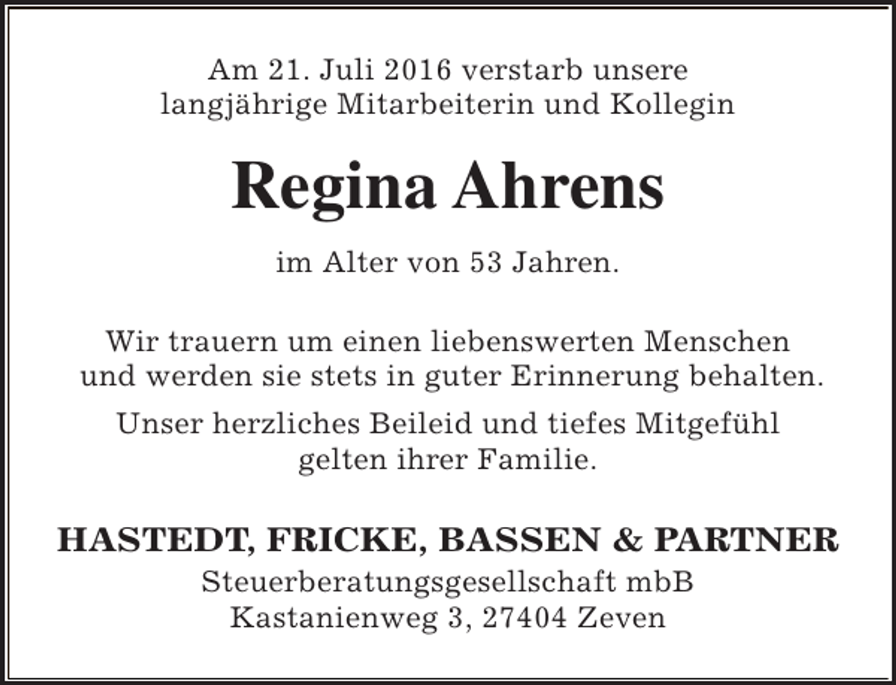 <p>Am 21. Juli 2016 verstarb unsere<br />langjährige Mitarbeiterin und Kollegin</p><p>Regina Ahrens<br />im Alter von 53 Jahren.<br />Wir trauern um einen liebenswerten Menschen<br />und werden sie stets in guter Erinnerung behalten.<br />Unser herzliches Beileid und tiefes Mitgefühl<br />gelten ihrer Familie.</p><p>HASTEDT, FRICKE, BASSEN &amp; PARTNER<br />Steuerberatungsgesellschaft mbB<br />Kastanienweg 3, 27404 Zeven</p>