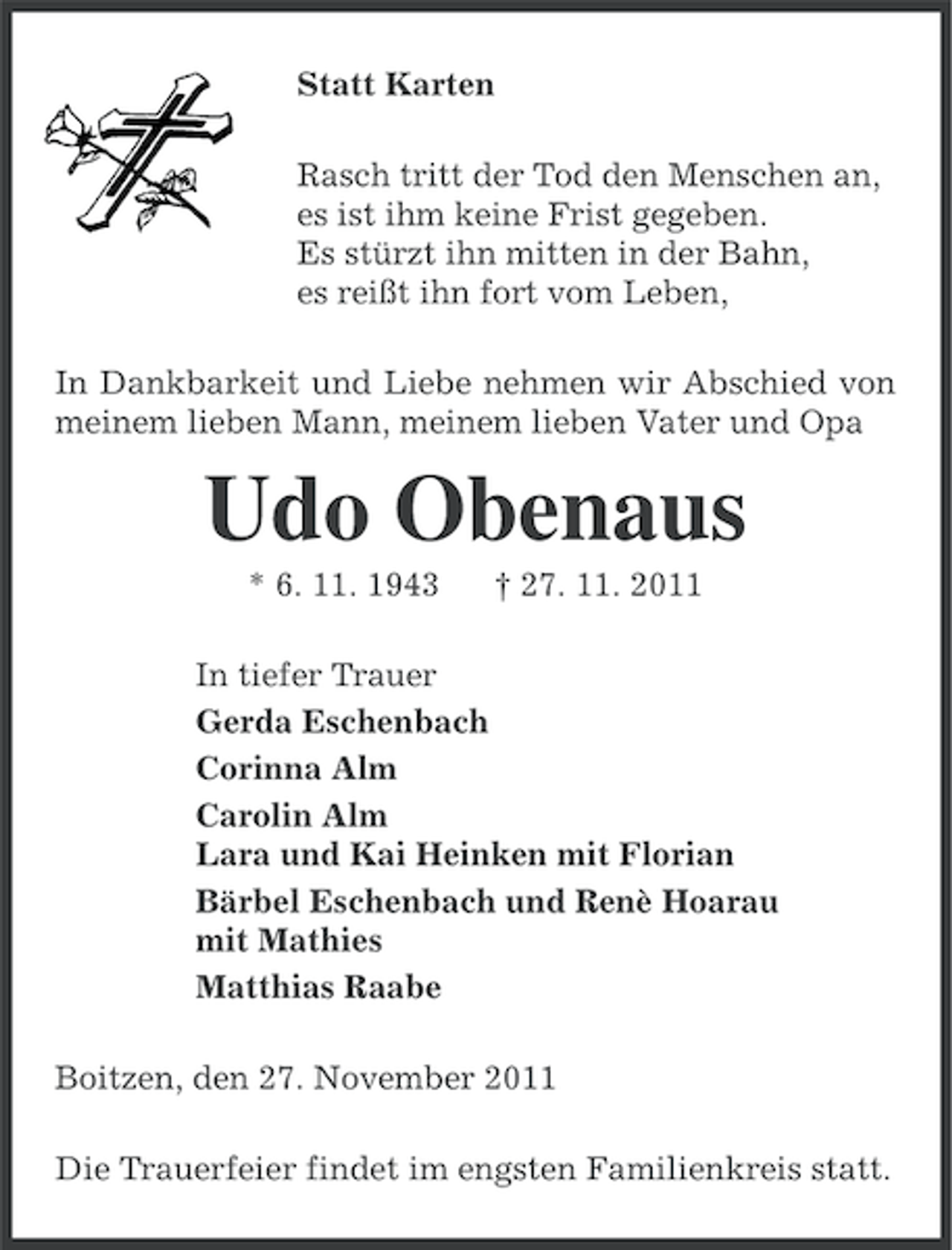 <p>Statt Karten<br />Rasch tritt der Tod den Menschen an,<br />es ist ihm keine Frist gegeben.<br />Es stürzt ihn mitten in der Bahn,<br />es reißt ihn fort vom Leben,<br />In Dankbarkeit und Liebe nehmen wir Abschied von<br />meinem lieben Mann, meinem lieben Vater und Opa</p><p>Udo Obenaus<br />* 6. 11. 1943</p><p>† 27. 11. 2011</p><p>In tiefer Trauer<br />Gerda Eschenbach<br />Corinna Alm<br />Carolin Alm<br />Lara und Kai Heinken mit Florian<br />Bärbel Eschenbach und Renè Hoarau<br />mit Mathies<br />Matthias Raabe<br />Boitzen, den 27. November 2011<br />Die Trauerfeier findet im engsten Familienkreis statt.</p>