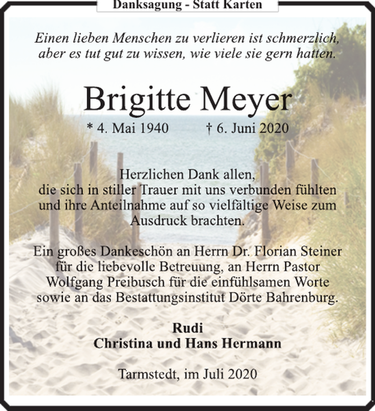 <p>Danksagung - Statt Karten</p><p>Einen lieben Menschen zu verlieren ist schmerzlich,<br />aber es tut gut zu wissen, wie viele sie gern hatten.</p><p>Brigitte Meyer<br />* 4. Mai 1940</p><p>† 6. Juni 2020</p><p>Herzlichen Dank allen,<br />die sich in stiller Trauer mit uns verbunden fühlten<br />und ihre Anteilnahme auf so vielfä<br />fältige<br />ä<br />Weise zum<br />Ausdruck brachten.<br />Ein großes Dankeschön an Herrn<br />rn<br />n Dr. Florian Steiner<br />für die liebevolle Betreuung, an Herrn<br />rn<br />n Pastor<br />Wolfgang Preibusch für die einfühlsamen Worte<br />sowie an das Bestattungsinstitut Dörte Bahrenburg.<br />Rudi<br />Christina und Hans Hermann<br />Tarmstedt, im Juli 2020</p>