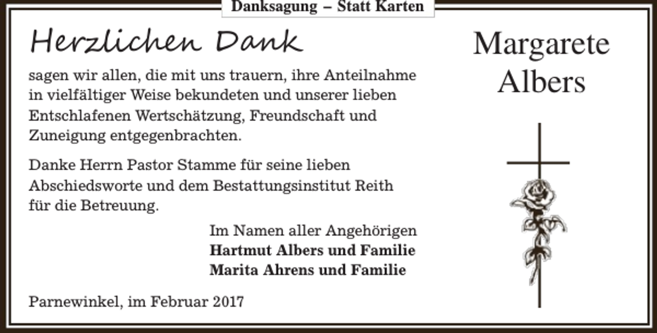 <p>Danksagung – Statt Karten</p><p>Herzlichen Dank<br />sagen wir allen, die mit uns trauern, ihre Anteilnahme<br />in vielfältiger Weise bekundeten und unserer lieben<br />Entschlafenen Wertschätzung, Freundschaft und<br />Zuneigung entgegenbrachten.<br />Danke Herrn Pastor Stamme für seine lieben<br />Abschiedsworte und dem Bestattungsinstitut Reith<br />für die Betreuung.<br />Im Namen aller Angehörigen<br />Hartmut Albers und Familie<br />Marita Ahrens und Familie<br />Parnewinkel, im Februar 2017</p><p>Margarete<br />Albers</p>