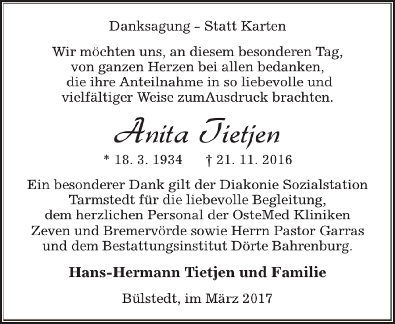 <p>Danksagung - Statt Karten<br />Wir möchten uns, an diesem besonderen Tag,<br />von ganzen Herzen bei allen bedanken,<br />die ihre Anteilnahme in so liebevolle und<br />vielfältiger Weise zumAusdruck brachten.</p><p>Anita Tietjen</p><p>* 18. 3. 1934</p><p>† 21. 11. 2016</p><p>Ein besonderer Dank gilt der Diakonie Sozialstation<br />Tarmstedt für die liebevolle Begleitung,<br />dem herzlichen Personal der OsteMed Kliniken<br />Zeven und Bremervörde sowie Herrn Pastor Garras<br />und dem Bestattungsinstitut Dörte Bahrenburg.</p><p>Hans-Hermann Tietjen und Familie<br />Bülstedt, im März 2017</p>