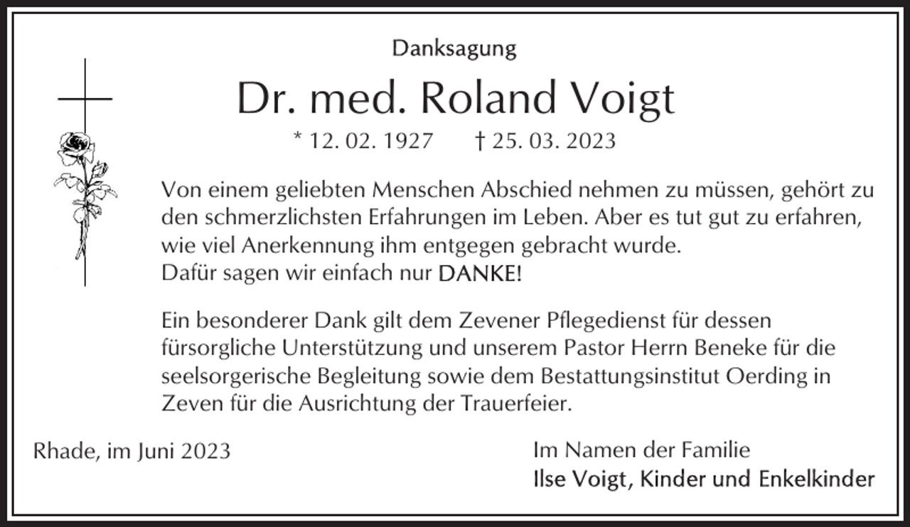<p>Dr. med. Roland Voigt<br />* 12. 02. 1927</p><p>† 25. 03. 2023</p><p>Von einem geliebten Menschen Abschied nehmen zu müssen, gehört zu<br />den schmerzlichsten Erfahrungen im Leben. Aber es tut gut zu erfahren,<br />wie viel Anerkennung ihm entgegen gebracht wurde.<br />Dafür sagen wir einfach nur<br />Ein besonderer Dank gilt dem Zevener Pflegedienst für dessen<br />fürsorgliche Unterstützung und unserem Pastor Herrn Beneke für die<br />seelsorgerische Begleitung sowie dem Bestattungsinstitut Oerding in<br />Zeven für die Ausrichtung der Trauerfeier.<br />Rhade, im Juni 2023</p><p>Im Namen der Familie</p>
