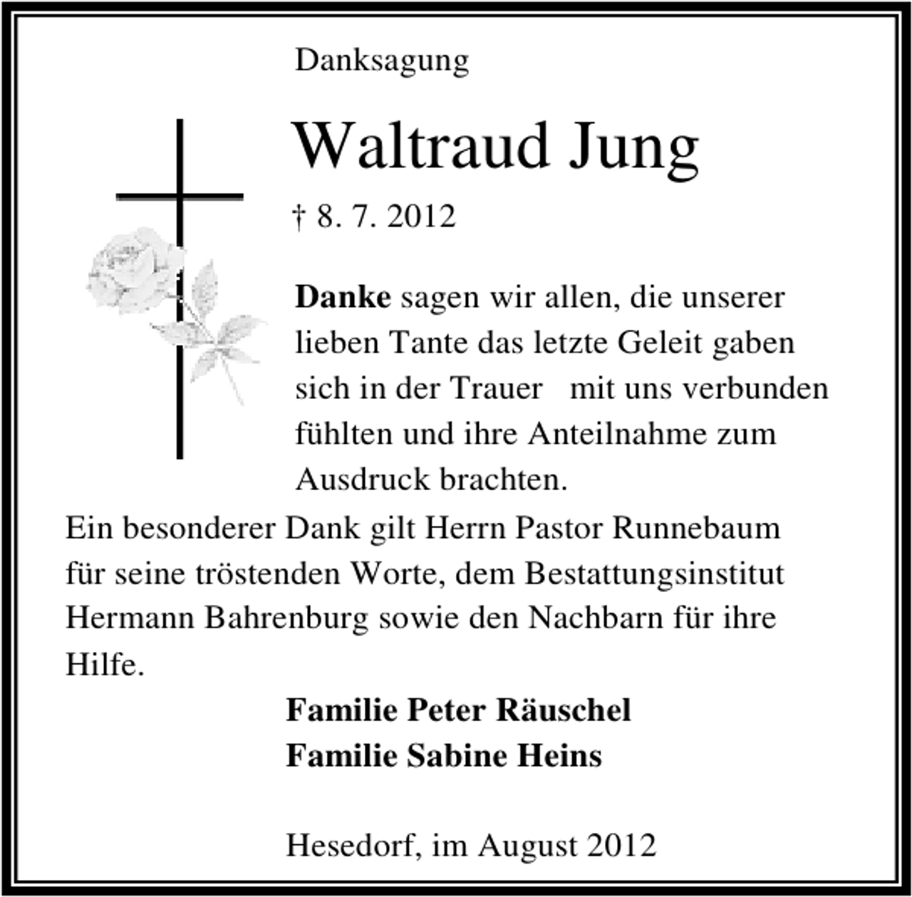 <p>Danksagung</p><p>Waltraud Jung<br />† 8. 7. 2012<br />Danke sagen wir allen, die unserer<br />lieben Tante das letzte Geleit gaben<br />sich in der Trauer mit uns verbunden<br />fühlten und ihre Anteilnahme zum<br />Ausdruck brachten.<br />Ein besonderer Dank gilt Herrn Pastor Runnebaum<br />für seine tröstenden Worte, dem Bestattungsinstitut<br />Hermann Bahrenburg sowie den Nachbarn für ihre<br />Hilfe.<br />Familie Peter Räuschel<br />Familie Sabine Heins<br />Hesedorf, im August 2012</p>
