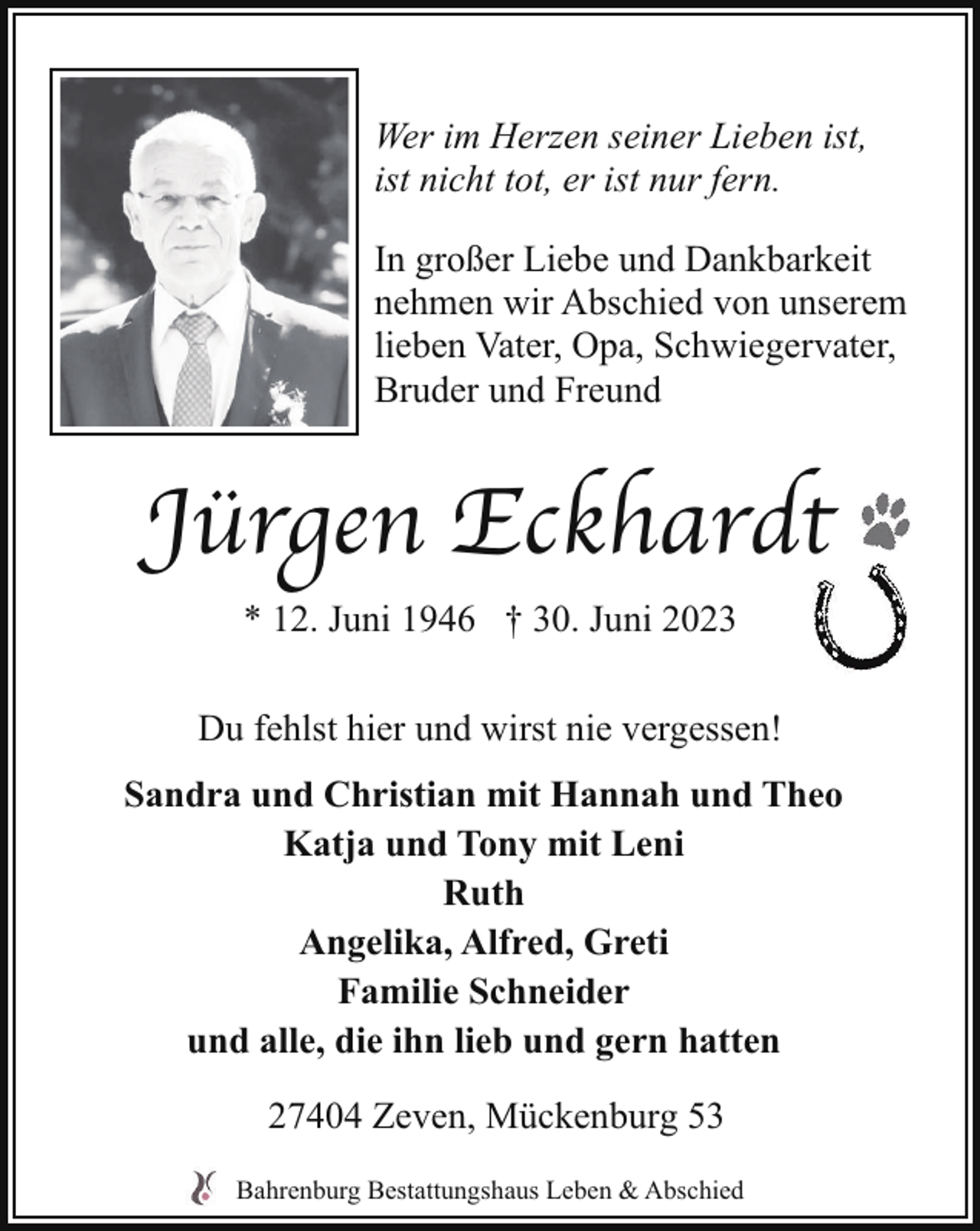 <p>Wer im Herzen seiner Lieben ist,<br />ist nicht tot, er ist nur fern.<br />In großer Liebe und Dankbarkeit<br />nehmen wir Abschied von unserem<br />lieben Vater, Opa, Schwiegervater,<br />Bruder und Freund</p><p>Jürgen Eckhardt<br />* 12. Juni 1946 † 30. Juni 2023<br />Du fehlst hier und wirst nie vergessen!<br />Sandra und Christian mit Hannah und Theo<br />Katja und Tony mit Leni<br />Ruth<br />Angelika, Alfred, Greti<br />Familie Schneider<br />und alle, die ihn lieb und gern hatten<br />27404 Zeven, Mückenburg 53<br />Bahrenburg Bestattungshaus Leben &amp; Abschied</p>