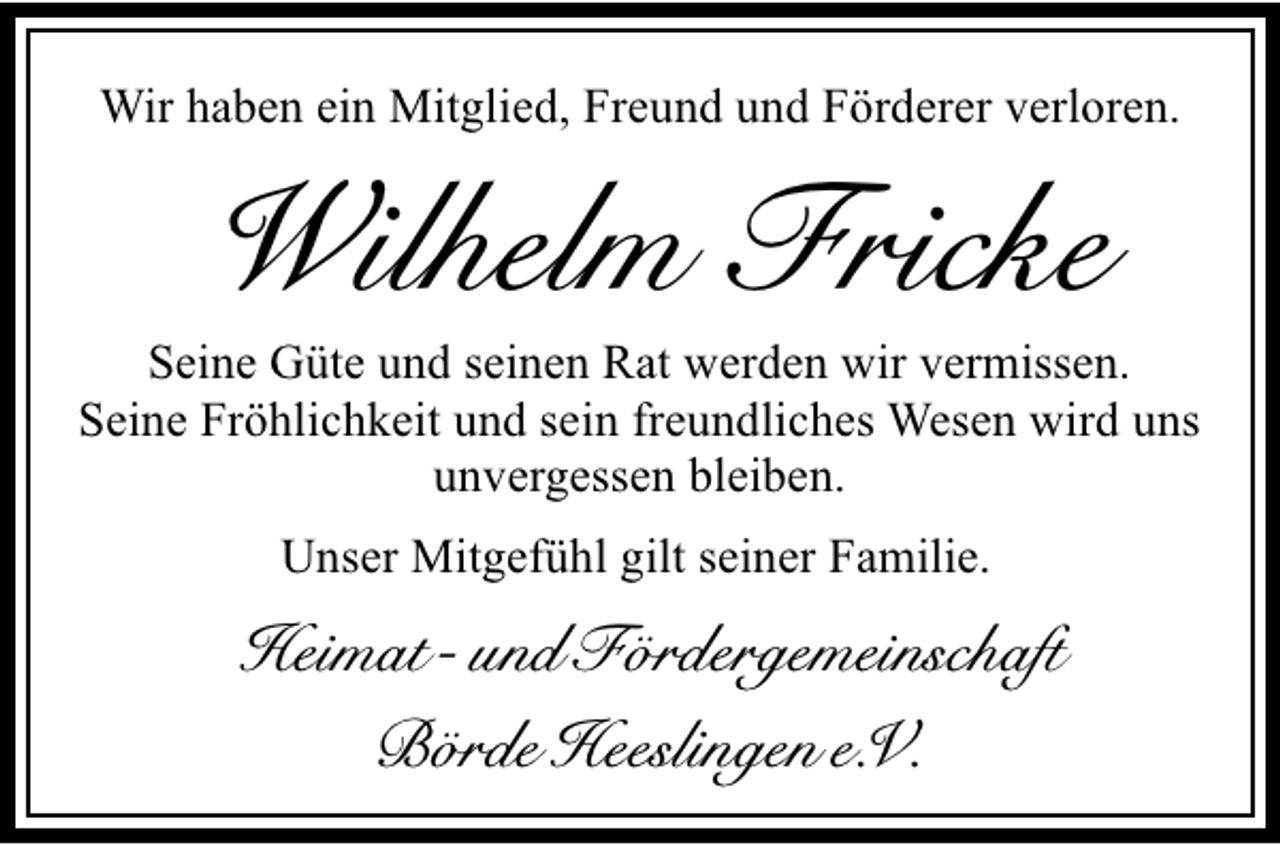 <p>Wir haben ein Mitglied, Freund und Förderer verloren.</p><p>Wilhelm Fricke</p><p>Seine Güte und seinen Rat werden wir vermissen.<br />Seine Fröhlichkeit und sein freundliches Wesen wird uns<br />unvergessen bleiben.<br />Unser Mitgefühl gilt seiner Familie.</p><p>Heimat- und Fördergemeinschaft<br />Börde Heeslingen e.V.</p>