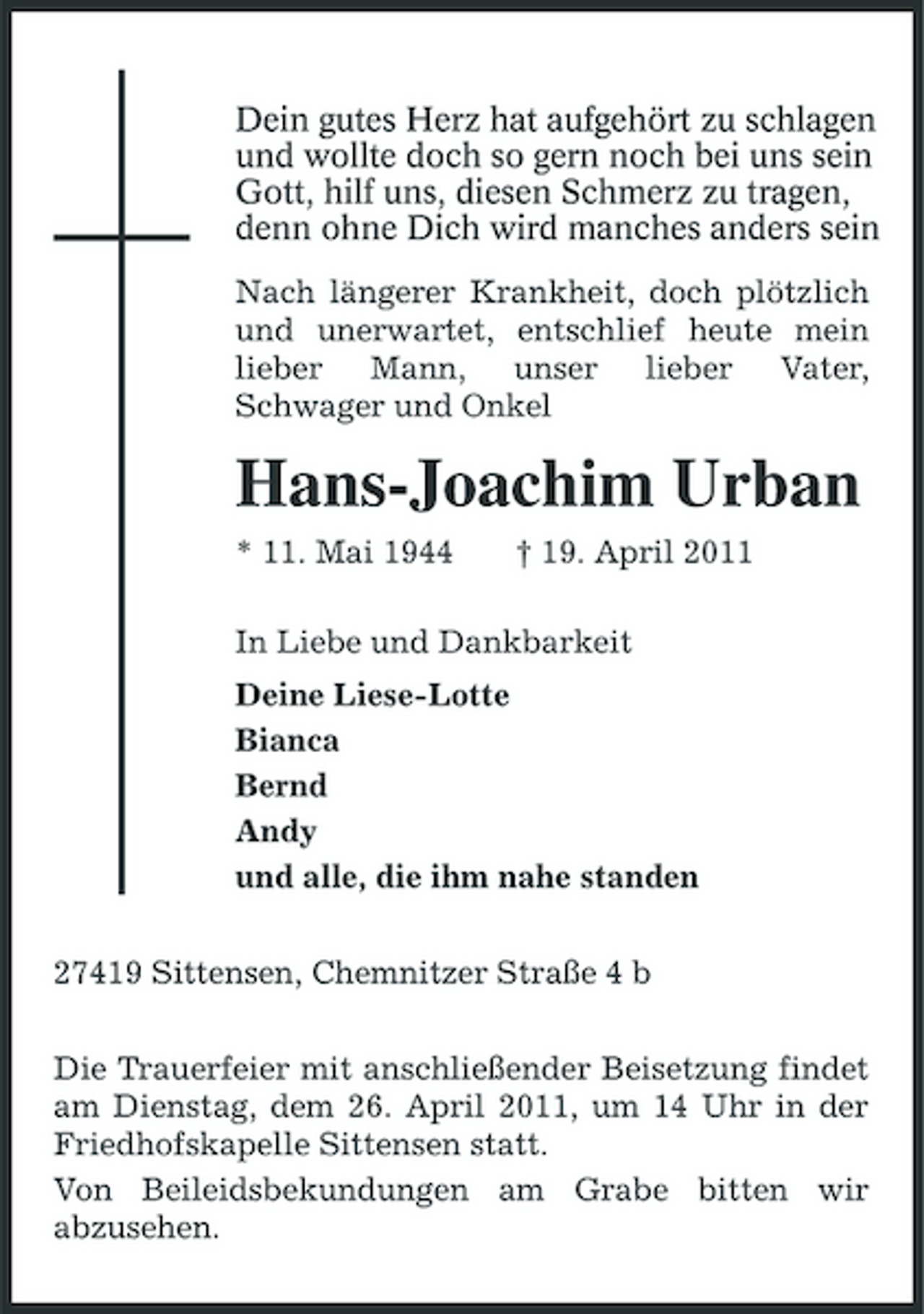 <p>Dein gutes Herz hat aufgehört zu schlagen und wollte doch so gern noch bei uns sein . Gott, hilf uns, diesen Schmerz zu tragen, denn ohne Dich wird manches anders sein .<br />Nach längerer Krankheit, doch plötzlich und unerwartet, entschlief heute mein lieber Mann, unser lieber Vater, Schwager und Onkel</p><p>Hans-Joachim Urban<br />* 11. Mai 1944 † 19. April 2011 In Liebe und Dankbarkeit Deine Liese-Lotte Bianca Bernd Andy und alle, die ihm nahe standen 27419 Sittensen, Chemnitzer Straße 4 b Die Trauerfeier mit anschließender Beisetzung findet am Dienstag, dem 26. April 2011, um 14 Uhr in der Friedhofskapelle Sittensen statt. Von Beileidsbekundungen am Grabe bitten wir abzusehen.</p>
