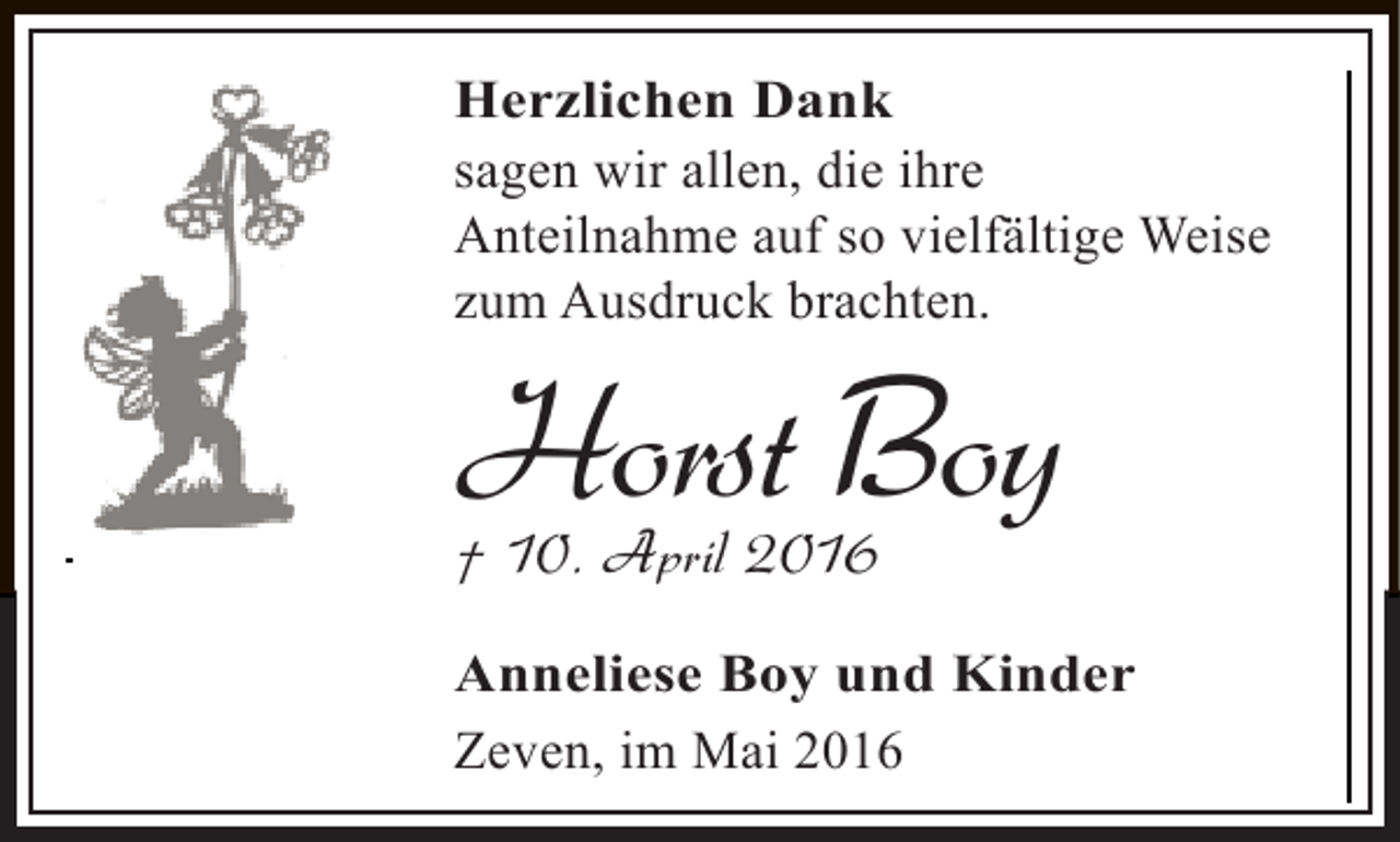 <p>Herzlichen denkt,<br />Wenn ihr an michDank seid nicht traurig.<br />sagen wir von mir und seid<br />Erzählt lieber allen, die ihre fröhlich.<br />Anteilnahme auf so vielfältige Weise<br />zum Ausdruck brachten.<br />Wir nehmen Abschied von meinem lieben<br />Mann, unserem Vater, Opa, Uropa und<br />Onkel</p><p>Horst Boy<br />† 10. April 2016</p><p>Die Beisetzung hat im engsten Familienkreis auf dem<br />Anneliese Boy<br />Friedhof in Zeven stattgefunden. und Kinder<br />Zeven, im Mai 2016<br />Kondolenzbuch unter: oerding-bestattungen.de</p>