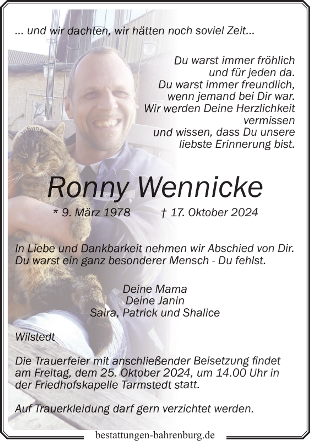 <p>… und</p><p>ch soviel Zeit…<br />u wa<br />arst immer fröhlich<br />und für jeden da.<br />arstt immer freundlich,<br />nn jemand bei Dir war.<br />rden Deine Herzlichkeit<br />vermissen<br />isse<br />en, dass Du unsere<br />liebsste Erinnerung bist.</p><p>nn<br />nicke<br />. Okktober 2024</p><p>n wiir Abschied von Dir.<br />enscch - Du fehlst.<br />Deine Mama<br />Deine Janin<br />Saira, Patrick und Shalice</p><p>er Beisetzung findet<br />4, um 14.00 Uhr in<br />tatt.<br />ichttet werden.<br />bestattungen-bahrenburg.de</p>