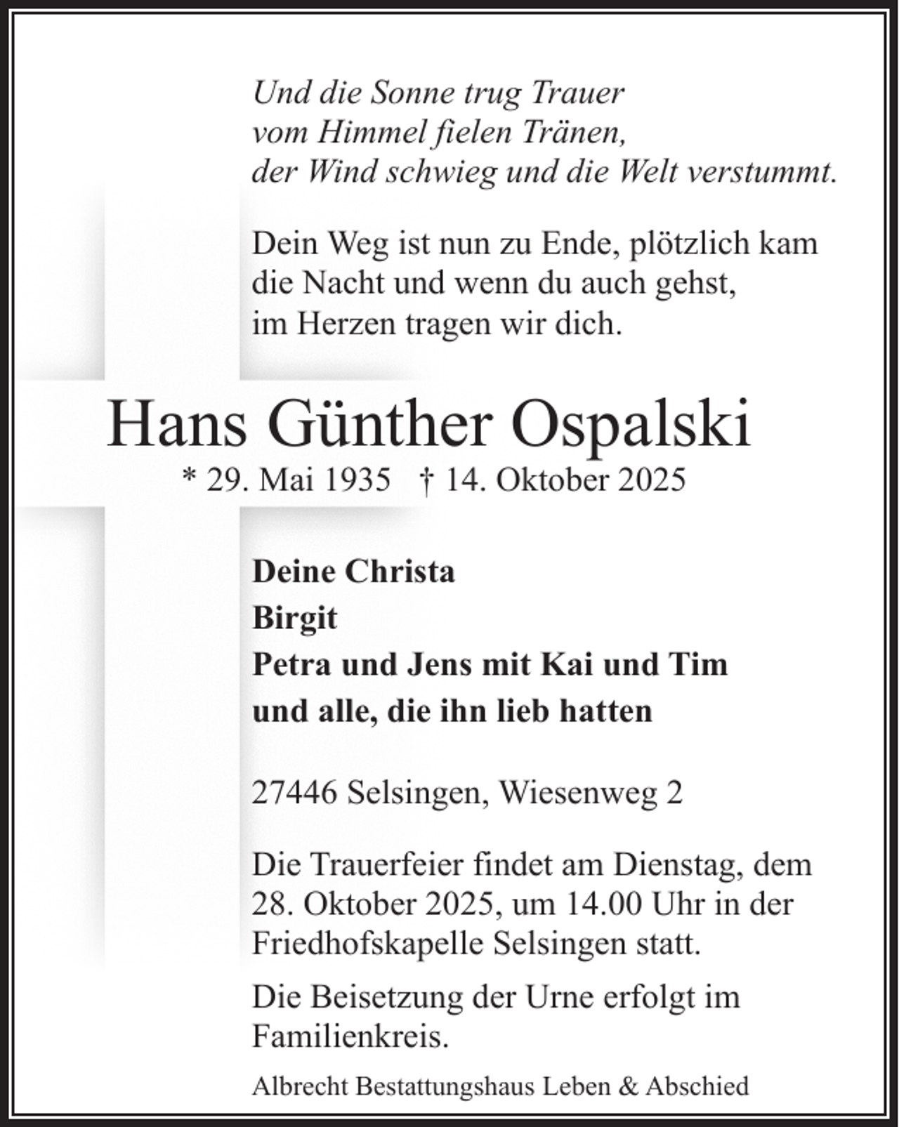 <p>Und die Sonne trug Trauer<br />vom Himmel fielen Tränen,<br />der Wind schwieg und die Welt verstummt.<br />Dein Weg ist nun zu Ende, plötzlich kam<br />die Nacht und wenn du auch gehst,<br />im Herzen tragen wir dich.</p><p>Hans Günther Ospalski<br />* 29. Mai 1935 † 14. Oktober 2025</p><p>Deine Christa<br />Birgit<br />Petra und Jens mit Kai und Tim<br />und alle, die ihn lieb hatten<br />27446 Selsingen, Wiesenweg 2<br />Die Trauerfeier findet am Dienstag, dem<br />28. Oktober 2025, um 14.00 Uhr in der<br />Friedhofskapelle Selsingen statt.<br />Die Beisetzung der Urne erfolgt im<br />Familienkreis.<br />Albrecht Bestattungshaus Leben &amp; Abschied</p>