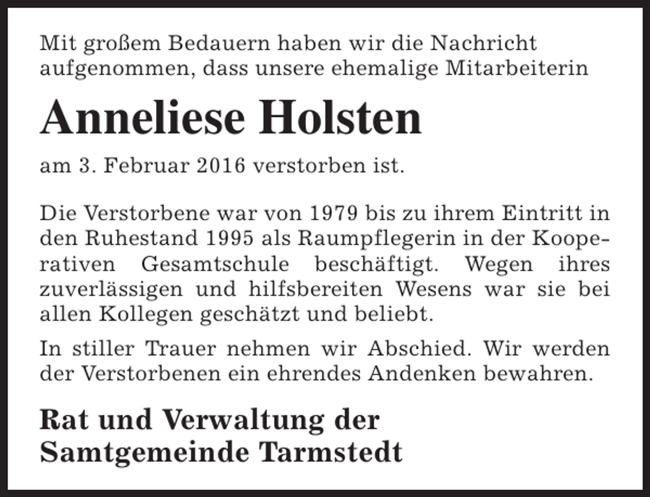 <p>Mit großem Bedauern haben wir die Nachricht<br />aufgenommen, dass unsere ehemalige Mitarbeiterin</p><p>Anneliese Holsten<br />am 3. Februar 2016 verstorben ist.<br />Die Verstorbene war von 1979 bis zu ihrem Eintritt in<br />den Ruhestand 1995 als Raumpflegerin in der Kooperativen Gesamtschule beschäftigt. Wegen ihres<br />zuverlässigen und hilfsbereiten Wesens war sie bei<br />allen Kollegen geschätzt und beliebt.<br />In stiller Trauer nehmen wir Abschied. Wir werden<br />der Verstorbenen ein ehrendes Andenken bewahren.</p><p>Rat und Verwaltung der<br />Samtgemeinde Tarmstedt</p>