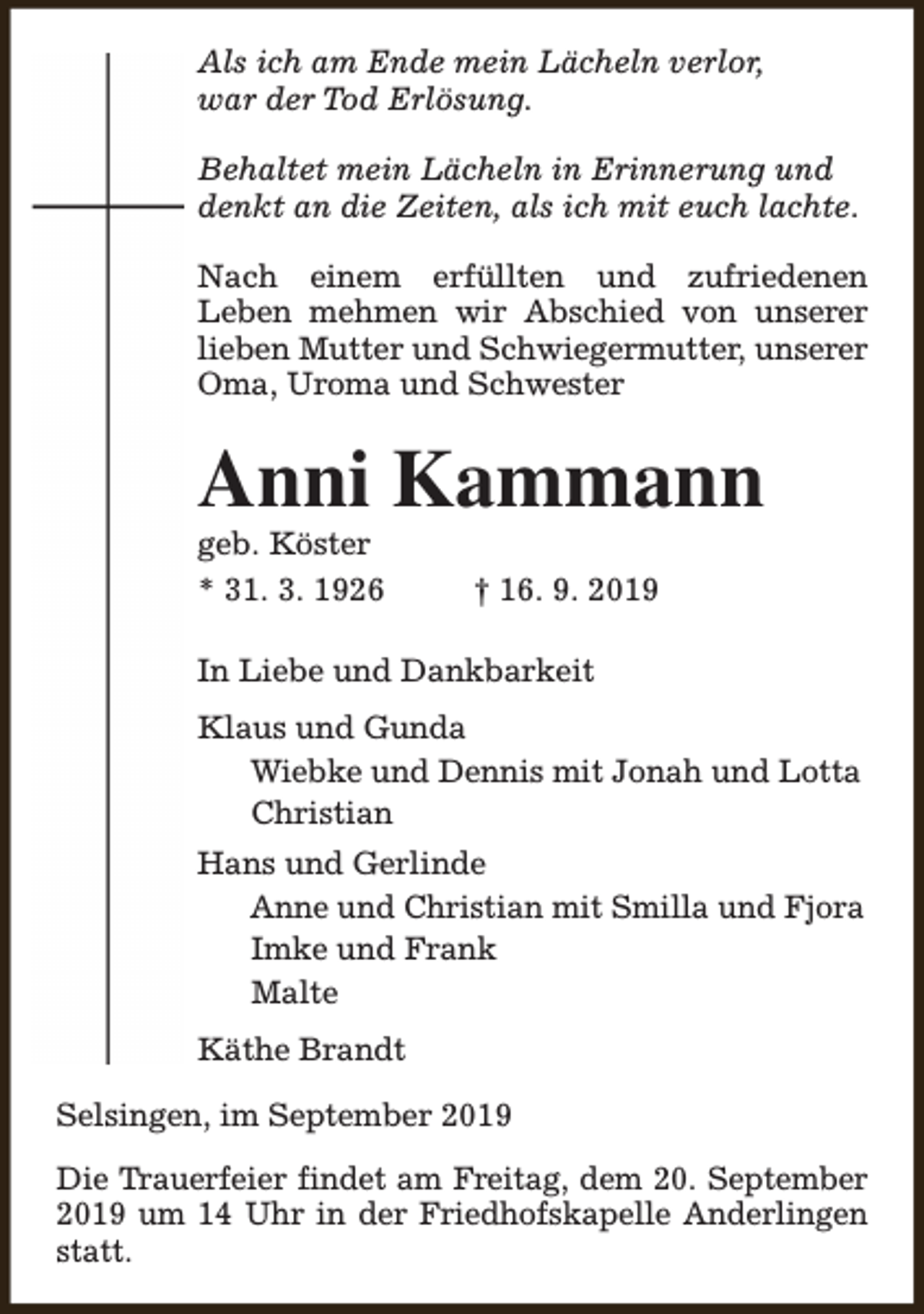 <p>Als ich am Ende mein Lächeln verlor,<br />war der Tod Erlösung.<br />Behaltet mein Lächeln in Erinnerung und<br />denkt an die Zeiten, als ich mit euch lachte.<br />Nach einem erfüllten und zufriedenen<br />Leben mehmen wir Abschied von unserer<br />lieben Mutter und Schwiegermutter, unserer<br />Oma, Uroma und Schwester</p><p>Anni Kammann</p><p>geb. Köster<br />* 31. 3. 1926</p><p>† 16. 9. 2019</p><p>In Liebe und Dankbarkeit<br />Klaus und Gunda<br />Wiebke und Dennis mit Jonah und Lotta<br />Christian<br />Hans und Gerlinde<br />Anne und Christian mit Smilla und Fjora<br />Imke und Frank<br />Malte<br />Käthe Brandt<br />Selsingen, im September 2019<br />Die Trauerfeier findet am Freitag, dem 20. September<br />2019 um 14 Uhr in der Friedhofskapelle Anderlingen<br />statt.</p>