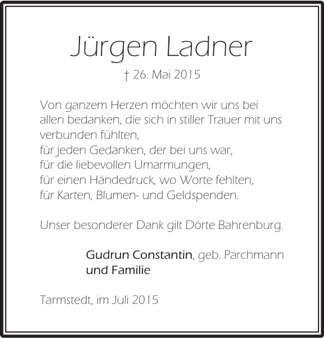 <p>Jürgen Ladner<br />† 26. Mai 2015<br />Von ganzem Herzen möchten wir uns bei<br />allen bedanken, die sich in stiller Trauer mit uns<br />verbunden fühlten,<br />für jeden Gedanken, der bei uns war,<br />für die liebevollen Umarmungen,<br />für einen Händedruck, wo Worte fehlten,<br />für Karten, Blumen- und Geldspenden.<br />Unser besonderer Dank gilt Dörte Bahrenburg.<br />Gudrun Constantin, geb. Parchmann<br />und Familie<br />Tarmstedt, im Juli 2015</p>