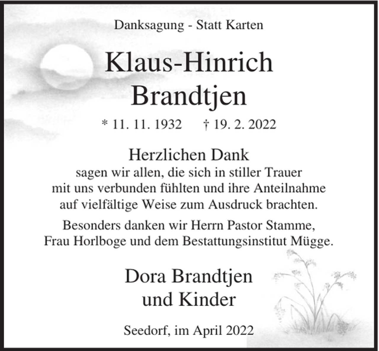 <p>Danksagung - Statt Karten</p><p>Klaus-Hinrich<br />Brandtjen<br />* 11. 11. 1932</p><p>† 19. 2. 2022</p><p>Herzlichen Dank<br />sagen wir allen, die sich in stiller Trauer<br />mit uns verbunden fühlten und ihre Anteilnahme<br />auf vielfältige Weise zum Ausdruck brachten.<br />Besonders danken wir Herrn Pastor Stamme,<br />Frau Horlboge und dem Bestattungsinstitut Mügge.</p><p>Dora Brandtjen<br />und Kinder<br />Seedorf, im April 2022</p>