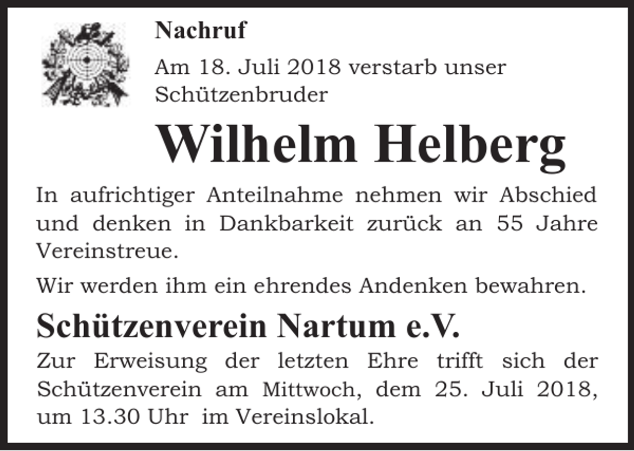 <p>Nachruf<br />Am 18. Juli 2018 verstarb unser<br />Schützenbruder</p><p>Wilhelm Helberg</p><p>In aufrichtiger Anteilnahme nehmen wir Abschied<br />und denken in Dankbarkeit zurück an 55 Jahre<br />Vereinstreue.<br />Wir werden ihm ein ehrendes Andenken bewahren.</p><p>Schützenverein Nartum e.V.</p><p>Zur Erweisung der letzten Ehre trifft sich der<br />Schützenverein am Mittwoch, dem 25. Juli 2018,<br />um 13.30 Uhr im Vereinslokal.</p>