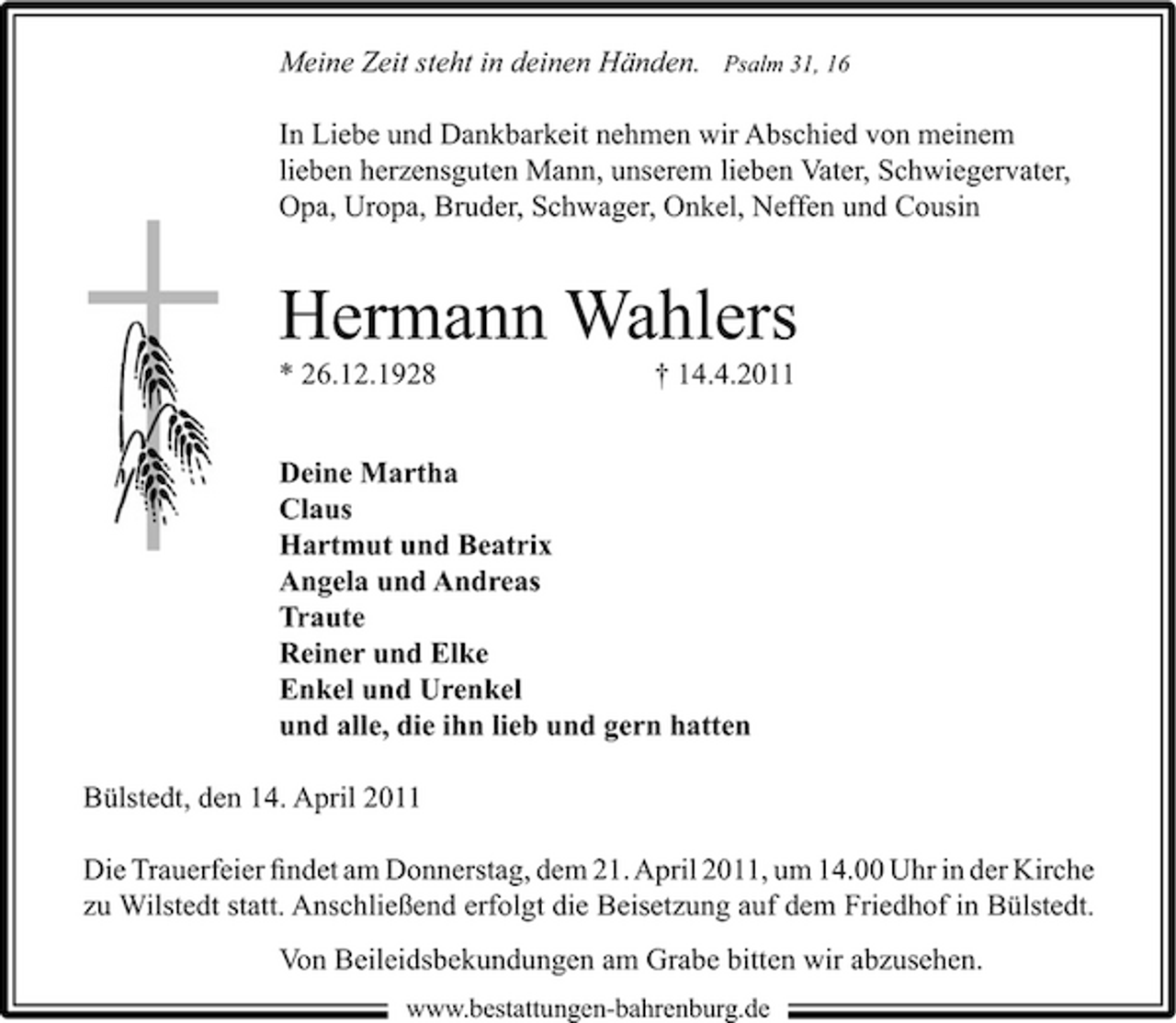 <p>Meine Zeit steht in deinen Händen.</p><p>Psalm 31, 16</p><p>In Liebe und Dankbarkeit nehmen wir Abschied von meinem lieben herzensguten Mann, unserem lieben Vater, Schwiegervater, Opa, Uropa, Bruder, Schwager, Onkel, Neffen und Cousin</p><p>Hermann Wahlers<br />* 26.12.1928 † 14.4.2011 Deine Martha Claus Hartmut und Beatrix Angela und Andreas Traute Reiner und Elke Enkel und Urenkel und alle, die ihn lieb und gern hatten Bülstedt, den 14. April 2011 Die Trauerfeier ﬁndet am Donnerstag, dem 21. April 2011, um 14.00 Uhr in der Kirche zu Wilstedt statt. Anschließend erfolgt die Beisetzung auf dem Friedhof in Bülstedt. Von Beileidsbekundungen am Grabe bitten wir abzusehen.<br />www.bestattungen-bahrenburg.de</p>