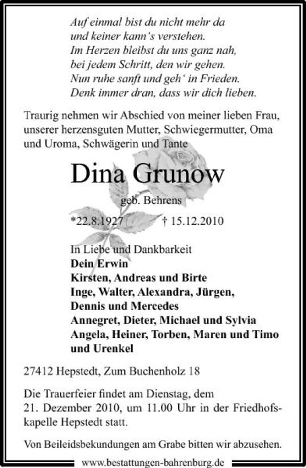 <p>Auf einmal bist du nicht mehr da und keiner kann‘s verstehen. Im Herzen bleibst du uns ganz nah, bei jedem Schritt, den wir gehen. Nun ruhe sanft und geh‘ in Frieden. Denk immer dran, dass wir dich lieben. Traurig nehmen wir Abschied von meiner lieben Frau, unserer herzensguten Mutter, Schwiegermutter, Oma und Uroma, Schwägerin und Tante</p><p>Dina Grunow<br />geb. Behrens *22.8.1927 † 15.12.2010 In Liebe und Dankbarkeit Dein Erwin Kirsten, Andreas und Birte Inge, Walter, Alexandra, Jürgen, Dennis und Mercedes Annegret, Dieter, Michael und Sylvia Angela, Heiner, Torben, Maren und Timo und Urenkel 27412 Hepstedt, Zum Buchenholz 18 Die Trauerfeier ﬁndet am Dienstag, dem 21. Dezember 2010, um 11.00 Uhr in der Friedhofskapelle Hepstedt statt.<br />Von Beileidsbekundungen am Grabe bitten wir abzusehen.<br />www.bestattungen-bahrenburg.de</p>
