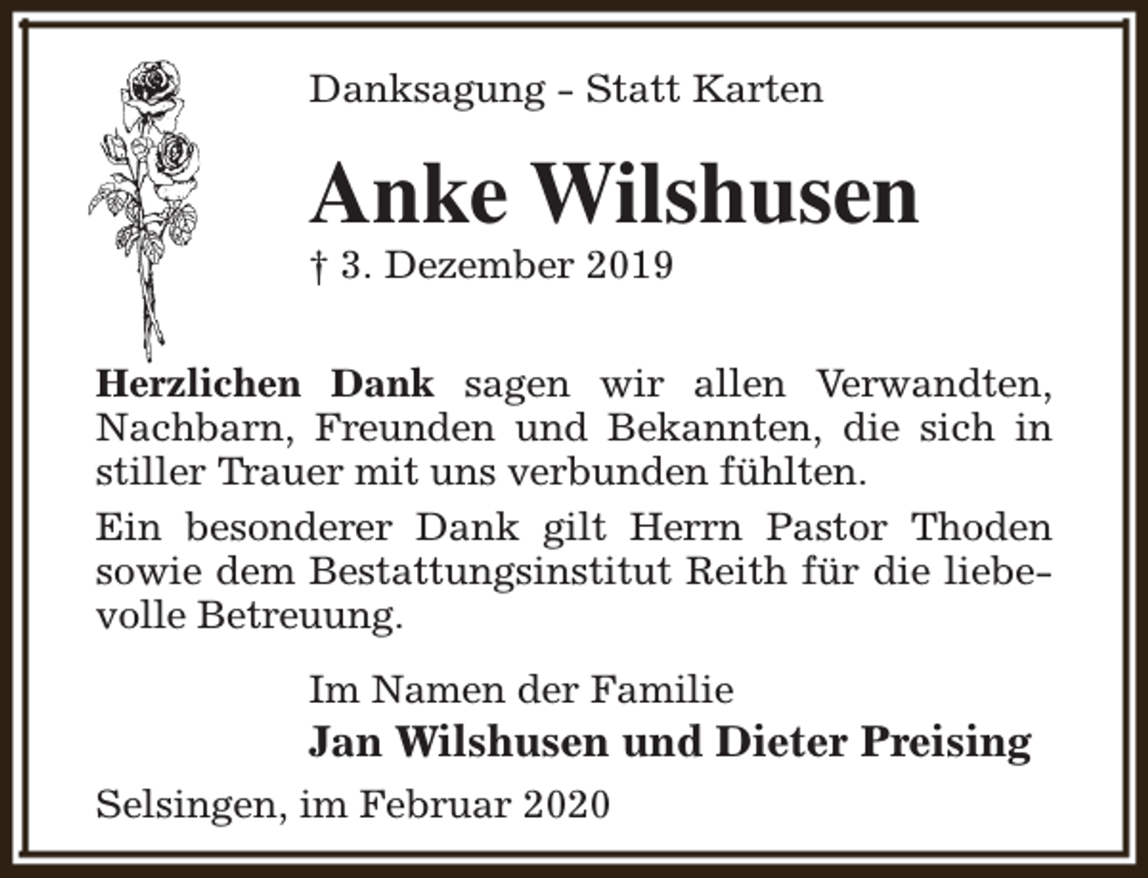 <p>Danksagung - Statt Karten</p><p>Anke Wilshusen</p><p>† 3. Dezember 2019</p><p>Herzlichen Dank sagen wir allen Verwandten,<br />Nachbarn, Freunden und Bekannten, die sich in<br />stiller Trauer mit uns verbunden fühlten.<br />Ein besonderer Dank gilt Herrn Pastor Thoden<br />sowie dem Bestattungsinstitut Reith für die liebevolle Betreuung.<br />Im Namen der Familie</p><p>Jan Wilshusen und Dieter Preising<br />Selsingen, im Februar 2020</p>