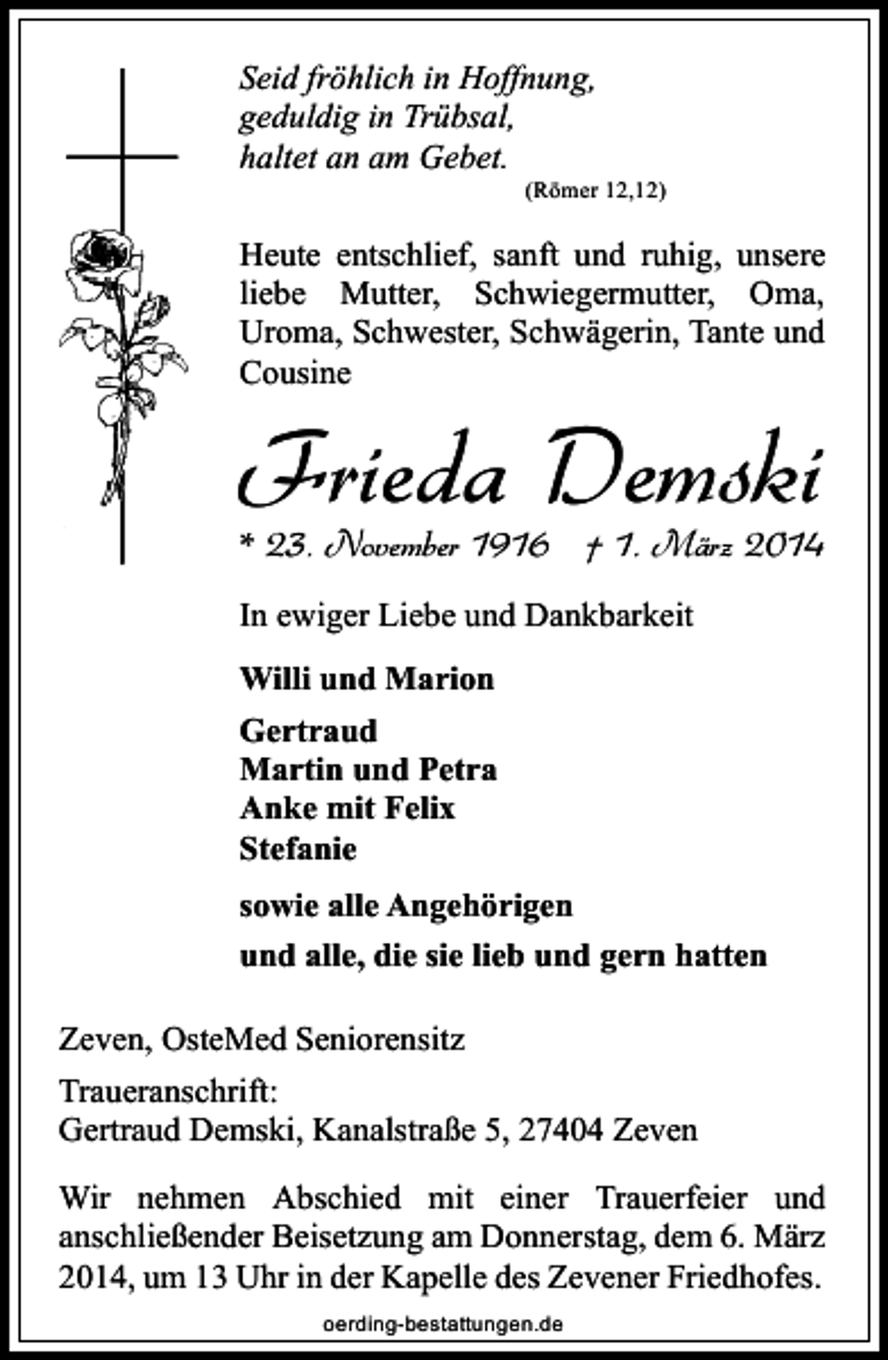 <p>Seid fröhlich in Hoffnung,<br />geduldig in Trübsal,<br />haltet an am Gebet.</p><p>(Römer 12,12)</p><p>Heute entschlief, sanft und ruhig, unsere<br />liebe Mutter, Schwiegermutter, Oma,<br />Uroma, Schwester, Schwägerin, Tante und<br />Cousine</p><p>Frieda Demski</p><p>* 23. November 1916 † 1. März 2014<br />In ewiger Liebe und Dankbarkeit<br />Willi und Marion<br />Gertraud<br />Martin und Petra<br />Anke mit Felix<br />Stefanie<br />sowie alle Angehörigen<br />und alle, die sie lieb und gern hatten</p><p>Zeven, OsteMed Seniorensitz<br />Traueranschrift:<br />Gertraud Demski, Kanalstraße 5, 27404 Zeven<br />Wir nehmen Abschied mit einer Trauerfeier und<br />anschließender Beisetzung am Donnerstag, dem 6. März<br />2014, um 13 Uhr in der Kapelle des Zevener Friedhofes.<br />oerding-bestattungen.de</p>