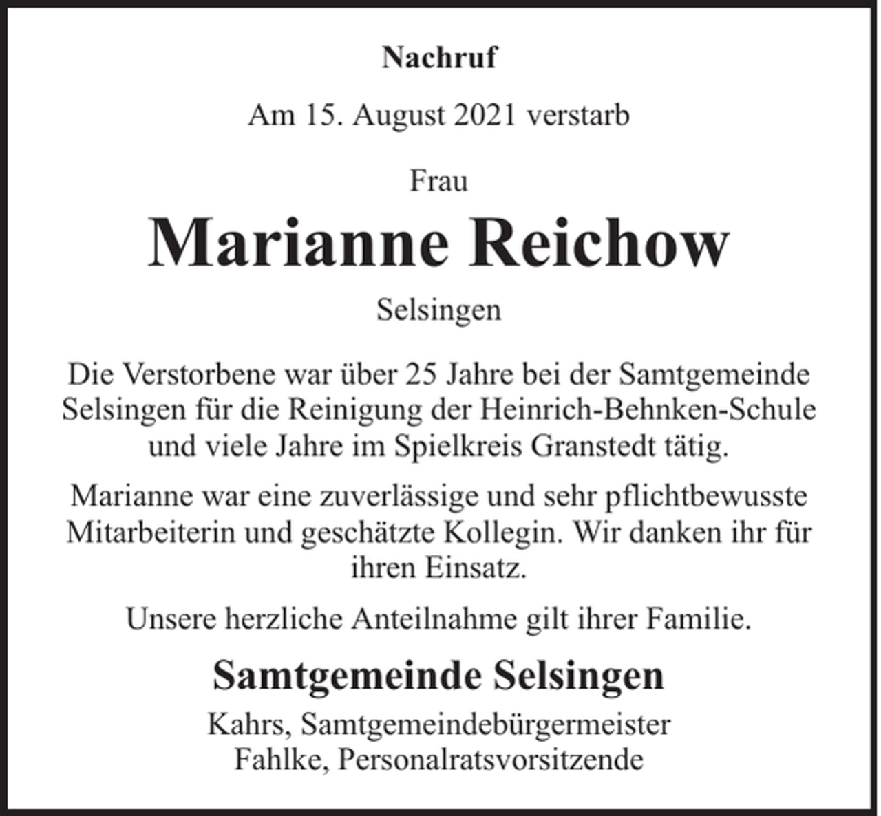 <p>Nachruf<br />Am 15. August 2021 verstarb<br />Frau</p><p>Marianne Reichow<br />Selsingen</p><p>Die Verstorbene war über 25 Jahre bei der Samtgemeinde<br />Selsingen für die Reinigung der Heinrich-Behnken-Schule<br />und viele Jahre im Spielkreis Granstedt tätig.<br />Marianne war eine zuverlässige und sehr pflichtbewusste<br />Mitarbeiterin und geschätzte Kollegin. Wir danken ihr für<br />ihren Einsatz.<br />Unsere herzliche Anteilnahme gilt ihrer Familie.</p><p>Samtgemeinde Selsingen</p><p>Kahrs, Samtgemeindebürgermeister<br />Fahlke, Personalratsvorsitzende</p>