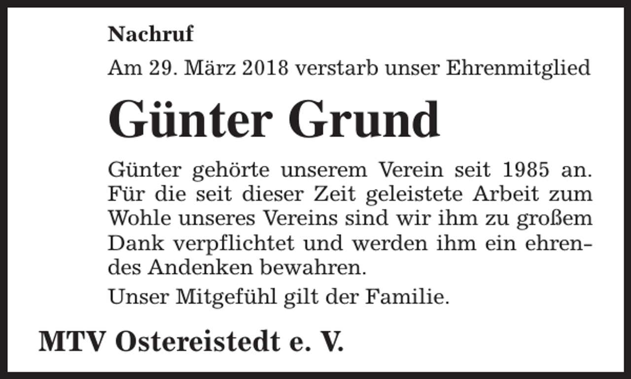 <p>Nachruf<br />Am 29. März 2018 verstarb unser Ehrenmitglied</p><p>Günter Grund<br />Günter gehörte unserem Verein seit 1985 an.<br />Für die seit dieser Zeit geleistete Arbeit zum<br />Wohle unseres Vereins sind wir ihm zu großem<br />Dank verpflichtet und werden ihm ein ehrendes Andenken bewahren.<br />Unser Mitgefühl gilt der Familie.</p><p>MTV Ostereistedt e. V.</p>