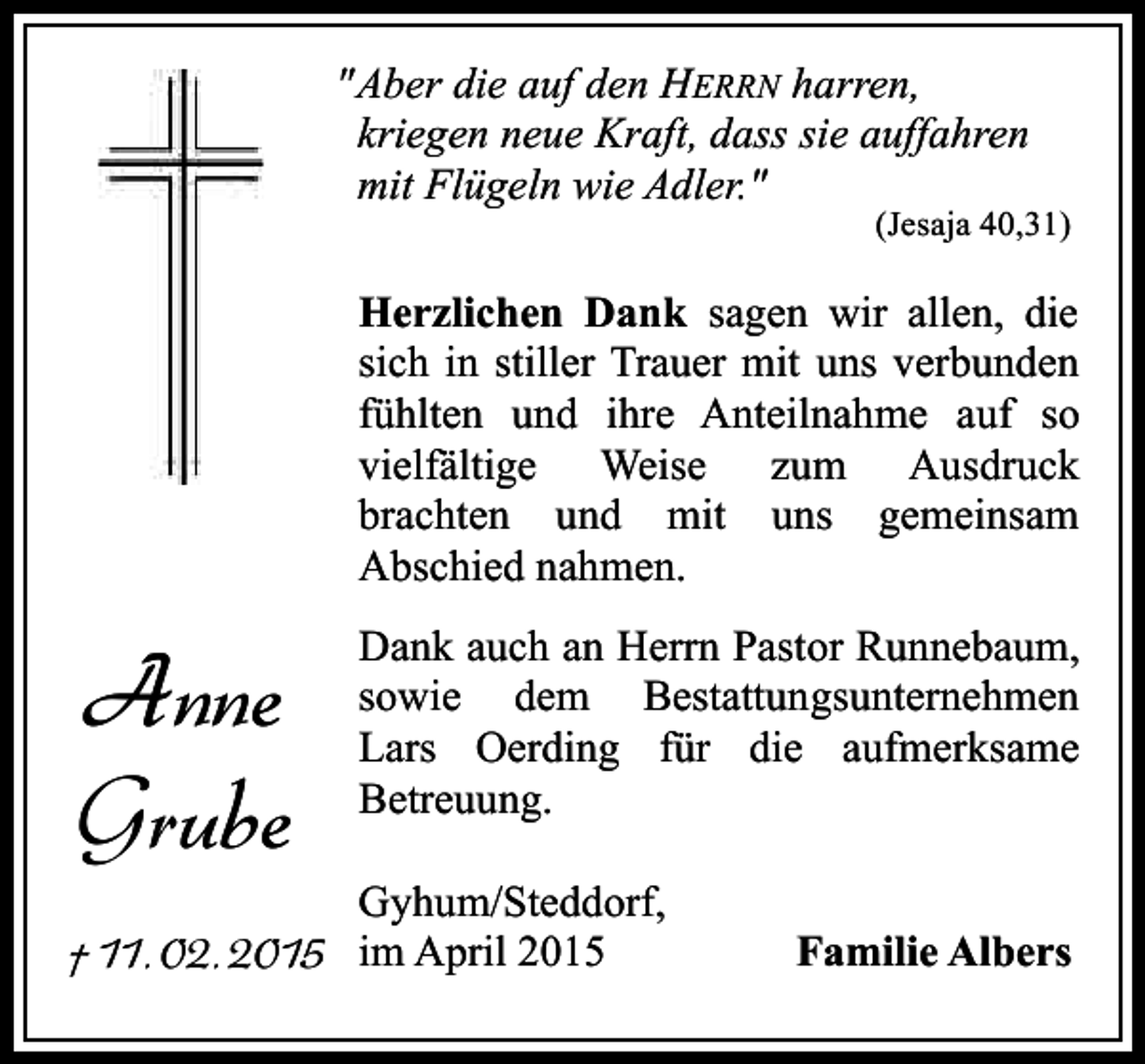 <p>"Aber die auf den HERRN harren,<br />kriegen neue Kraft, dass sie auffahren<br />mit Flügeln wie Adler."</p><p>(Jesaja 40,31)</p><p>Herzlichen Dank sagen wir allen, die<br />sich in stiller Trauer mit uns verbunden<br />fühlten und ihre Anteilnahme auf so<br />vielfältige Weise zum Ausdruck<br />brachten und mit uns gemeinsam<br />Abschied nahmen.</p><p>Anne<br />Grube</p><p>Dank auch an Herrn Pastor Runnebaum,<br />sowie dem Bestattungsunternehmen<br />Lars Oerding für die aufmerksame<br />Betreuung.<br />Gyhum/Steddorf,</p><p>† 11. 02. 2015 im April 2015</p><p>Familie Albers</p>