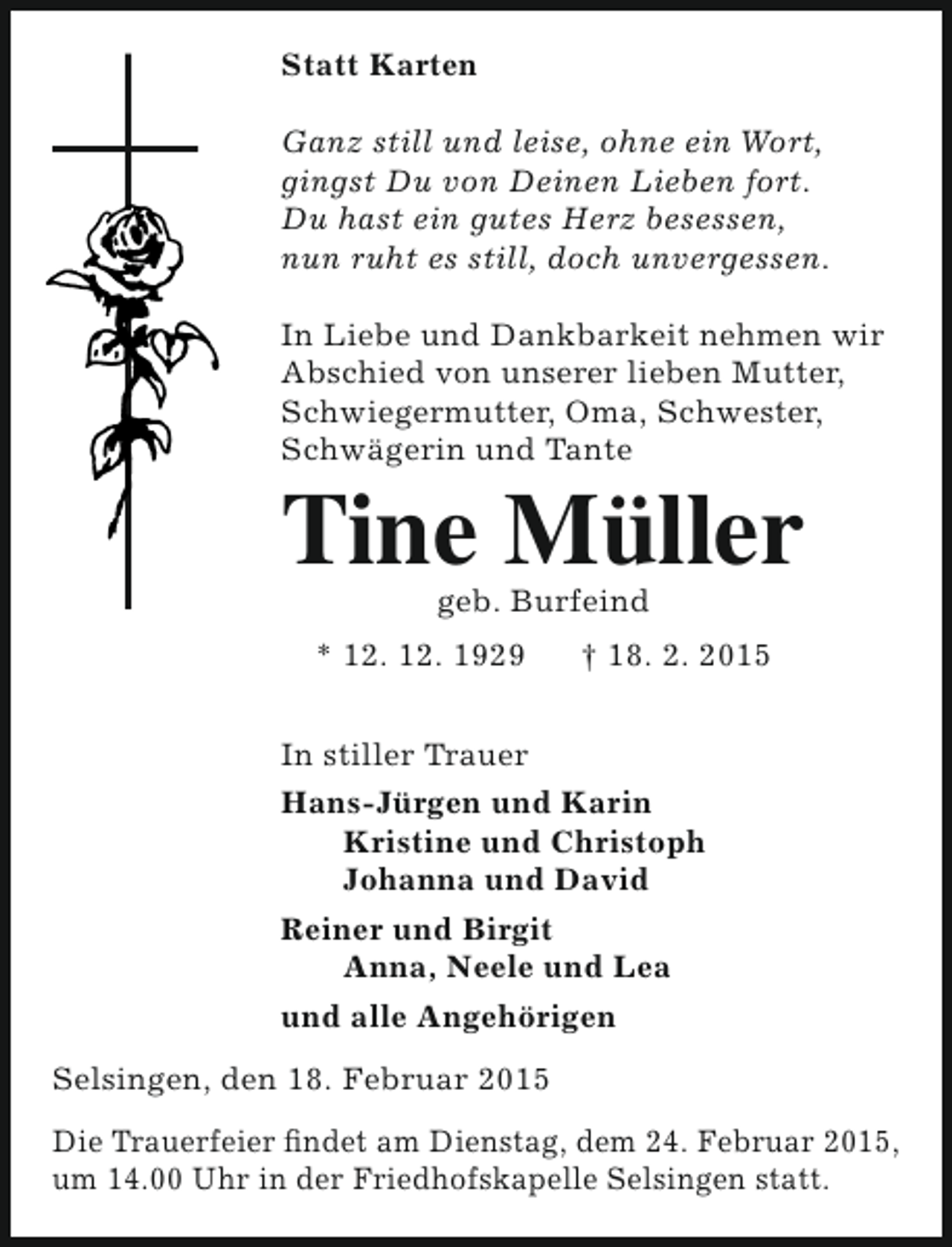 <p>Statt Karten<br />Ganz still und leise, ohne ein Wort,<br />gingst Du von Deinen Lieben fort.<br />Du hast ein gutes Herz besessen,<br />nun ruht es still, doch unvergessen.<br />In Liebe und Dankbarkeit nehmen wir<br />Abschied von unserer lieben Mutter,<br />Schwiegermutter, Oma, Schwester,<br />Schwägerin und Tante</p><p>Tine Müller<br />geb. Burfeind</p><p>* 12. 12. 1929</p><p>† 18. 2. 2015</p><p>In stiller Trauer<br />Hans-Jürgen und Karin<br />Kristine und Christoph<br />Johanna und David<br />Reiner und Birgit<br />Anna, Neele und Lea<br />und alle Angehörigen<br />Selsingen, den 18. Februar 2015<br />Die Trauerfeier findet am Dienstag, dem 24. Februar 2015,<br />um 14.00 Uhr in der Friedhofskapelle Selsingen statt.</p>