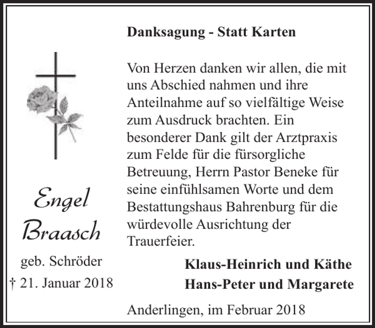 <p>Danksagung - Statt Karten</p><p>Engel<br />Braasch<br />geb. Schröder<br />† 21. Januar 2018</p><p>Von Herzen danken wir allen, die mit<br />uns Abschied nahmen und ihre<br />Anteilnahme auf so vielfältige Weise<br />zum Ausdruck brachten. Ein<br />besonderer Dank gilt der Arztpraxis<br />zum Felde für die fürsorgliche<br />Betreuung, Herrn Pastor Beneke für<br />seine einfühlsamen Worte und dem<br />Bestattungshaus Bahrenburg für die<br />würdevolle Ausrichtung der<br />Trauerfeier.<br />Klaus-Heinrich und Käthe<br />Hans-Peter und Margarete<br />Anderlingen, im Februar 2018</p>