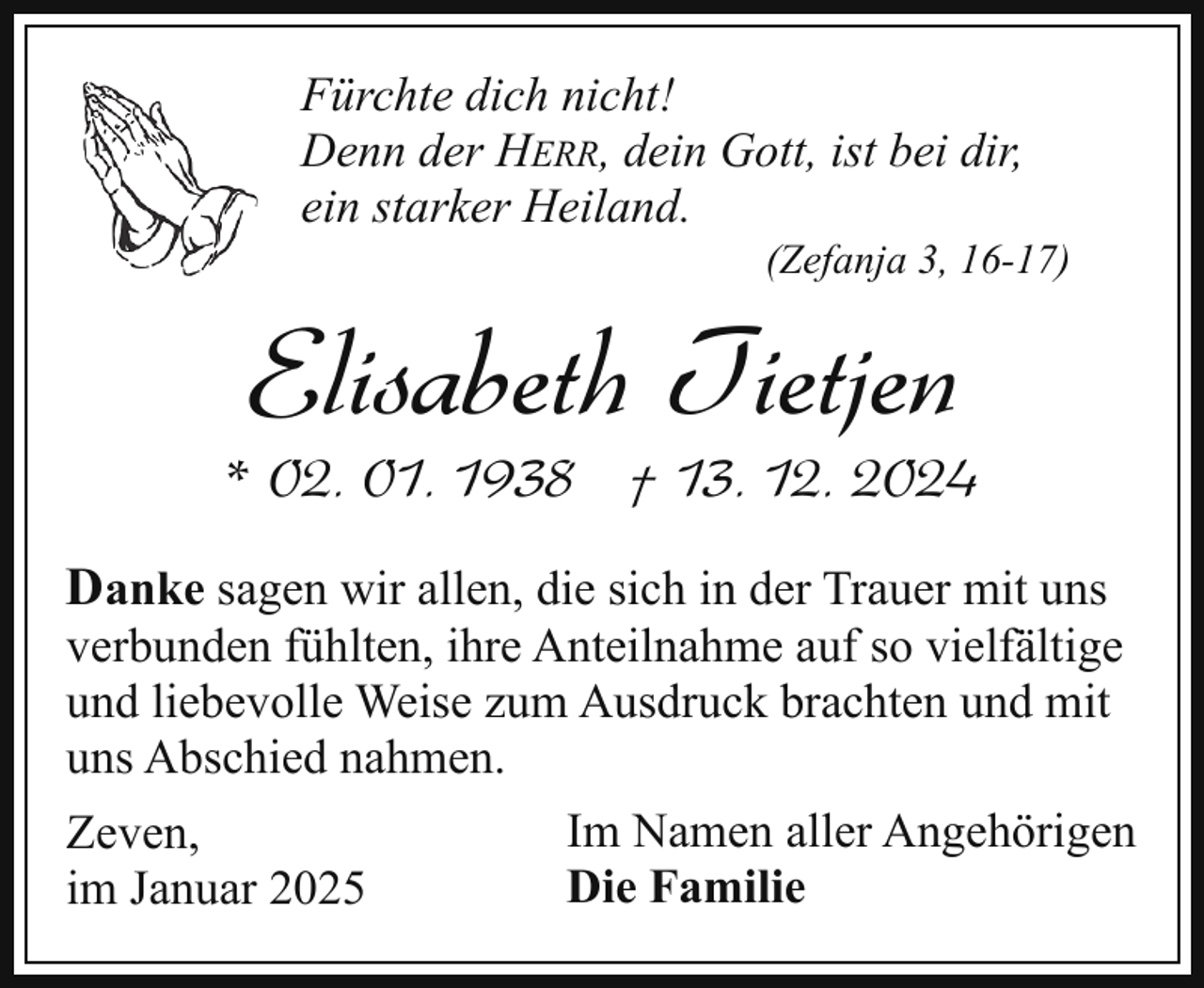 <p>Fürchte dich nicht!<br />Denn der HERR, dein Gott, ist bei dir,<br />ein starker Heiland.</p><p>(Zefanja 3, 16-17)</p><p>Elisabeth Tietjen</p><p>* 02. 01. 1938 † 13. 12. 2024<br />Danke sagen wir allen, die sich in der Trauer mit uns<br />verbunden fühlten, ihre Anteilnahme auf so vielfältige<br />und liebevolle Weise zum Ausdruck brachten und mit<br />uns Abschied nahmen.<br />Zeven,<br />im Januar 2025</p><p>Im Namen aller Angehörigen<br />Die Familie</p>