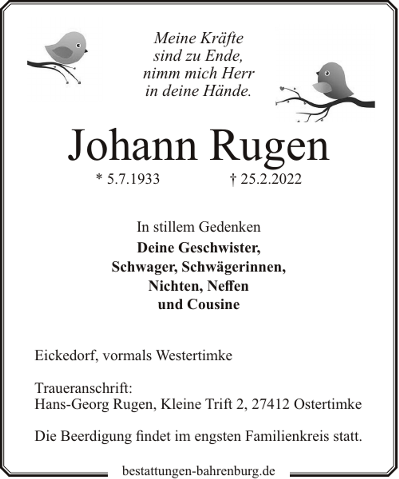 <p>Meine Kräfte<br />sind zu Ende,<br />nimm mich Herr<br />in deine Hände.</p><p>Johann Rugen<br />* 5.7.1933</p><p>† 25.2.2022</p><p>In stillem Gedenken<br />Deine Geschwister,<br />Schwager, Schwägerinnen,<br />Nichten, Neffen<br />und Cousine<br />Eickedorf, vormals Westertimke<br />Traueranschrift:<br />Hans-Georg Rugen, Kleine Trift 2, 27412 Ostertimke<br />Die Beerdigung findet im engsten Familienkreis statt.<br />bestattungen-bahrenburg.de</p>