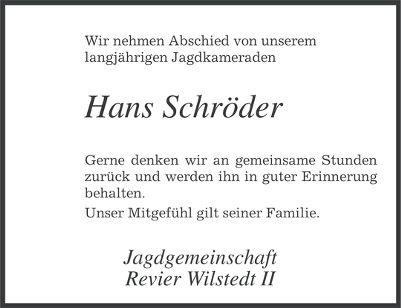 <p>Wir nehmen Abschied von unserem<br />langjährigen Jagdkameraden</p><p>Hans Schröder<br />Gerne denken wir an gemeinsame Stunden<br />zurück und werden ihn in guter Erinnerung<br />behalten.<br />Unser Mitgefühl gilt seiner Familie.</p><p>Jagdgemeinschaft<br />Revier Wilstedt II</p>