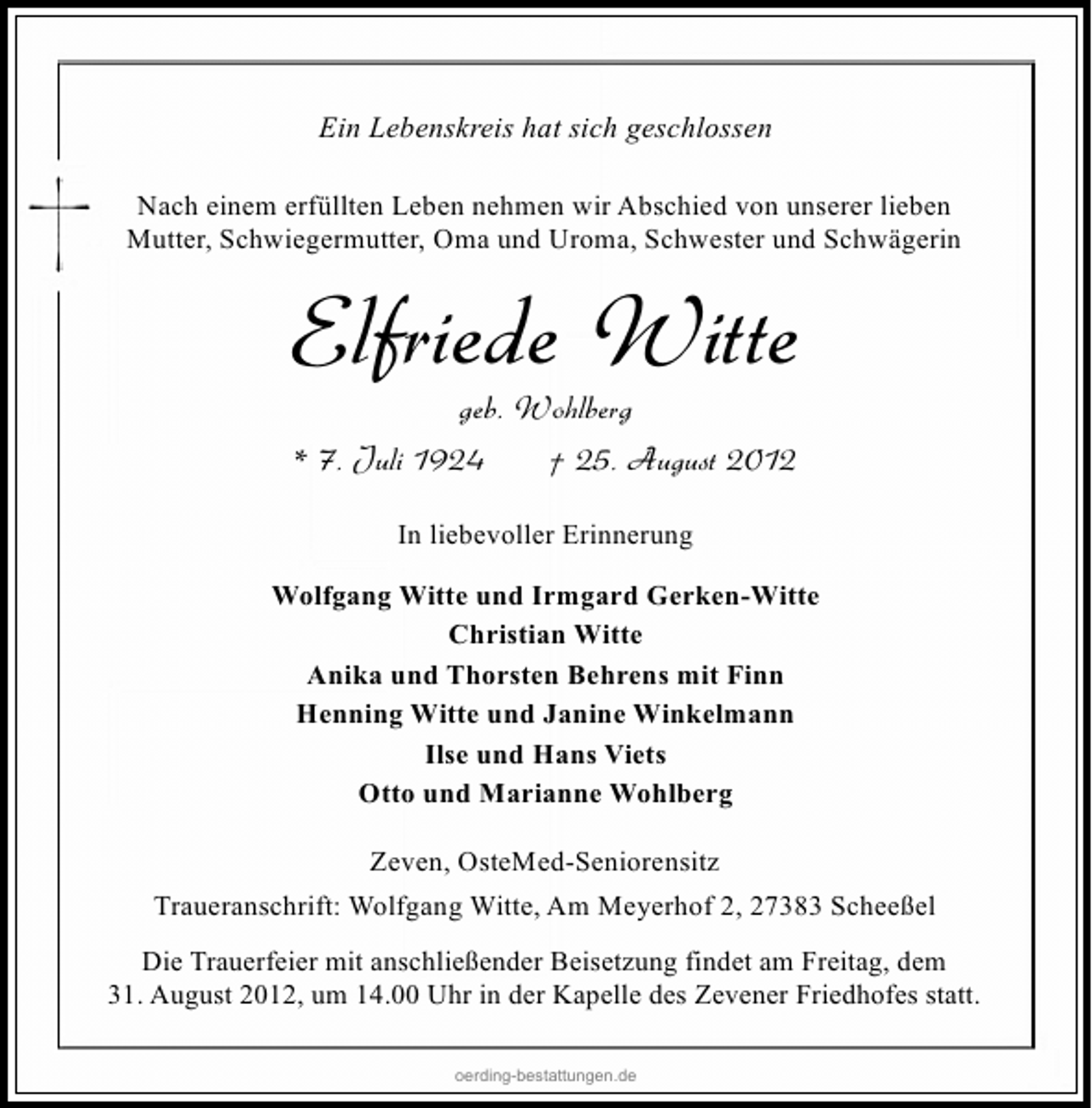<p>Ein Lebenskreis hat sich geschlossen<br />Nach einem erfüllten Leben nehmen wir Abschied von unserer lieben<br />Mutter, Schwiegermutter, Oma und Uroma, Schwester und Schwägerin</p><p>Elfriede Witte<br />geb. Wohlberg<br />* 7. Juli 1924<br />† 25. August 2012<br />In liebevoller Erinnerung<br />Wolfgang Witte und Irmgard Gerken-Witte<br />Christian Witte<br />Anika und Thorsten Behrens mit Finn<br />Henning Witte und Janine Winkelmann<br />Ilse und Hans Viets<br />Otto und Marianne Wohlberg<br />Zeven, OsteMed-Seniorensitz<br />Traueranschrift: Wolfgang Witte, Am Meyerhof 2, 27383 Scheeßel<br />Die Trauerfeier mit anschließender Beisetzung findet am Freitag, dem<br />31. August 2012, um 14.00 Uhr in der Kapelle des Zevener Friedhofes statt.<br />oerding-bestattungen.de</p>