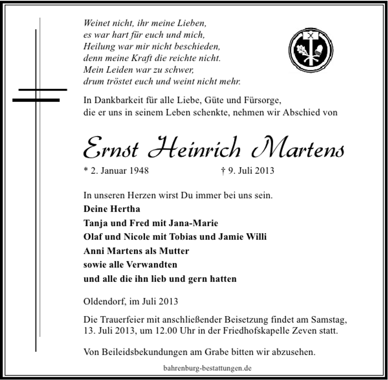 <p>Weinet nicht, ihr meine Lieben,<br />es war hart für euch und mich,<br />Heilung war mir nicht beschieden,<br />denn meine Kraft die reichte nicht.<br />Mein Leiden war zu schwer,<br />drum tröstet euch und weint nicht mehr.<br />In Dankbarkeit für alle Liebe, Güte und Fürsorge,<br />die er uns in seinem Leben schenkte, nehmen wir Abschied von</p><p>Ernst Heinrich Martens</p><p>* 2. Januar 1948</p><p>† 9. Juli 2013</p><p>In unseren Herzen wirst Du immer bei uns sein.<br />Deine Hertha<br />Tanja und Fred mit Jana-Marie<br />Olaf und Nicole mit Tobias und Jamie Willi<br />Anni Martens als Mutter<br />sowie alle Verwandten<br />und alle die ihn lieb und gern hatten<br />Oldendorf, im Juli 2013<br />Die Trauerfeier mit anschließender Beisetzung findet am Samstag,<br />13. Juli 2013, um 12.00 Uhr in der Friedhofskapelle Zeven statt.<br />Von Beileidsbekundungen am Grabe bitten wir abzusehen.<br />bahrenburg-bestattungen.de</p>