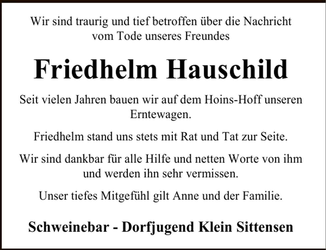 <p>Wir sind traurig und tief betroffen über die Nachricht<br />vom Tode unseres Freundes</p><p>Friedhelm Hauschild<br />Seit vielen Jahren bauen wir auf dem Hoins-Hoff unseren<br />Erntewagen.<br />Friedhelm stand uns stets mit Rat und Tat zur Seite.<br />Wir sind dankbar für alle Hilfe und netten Worte von ihm<br />und werden ihn sehr vermissen.<br />Unser tiefes Mitgefühl gilt Anne und der Familie.</p><p>Schweinebar - Dorfjugend Klein Sittensen</p>