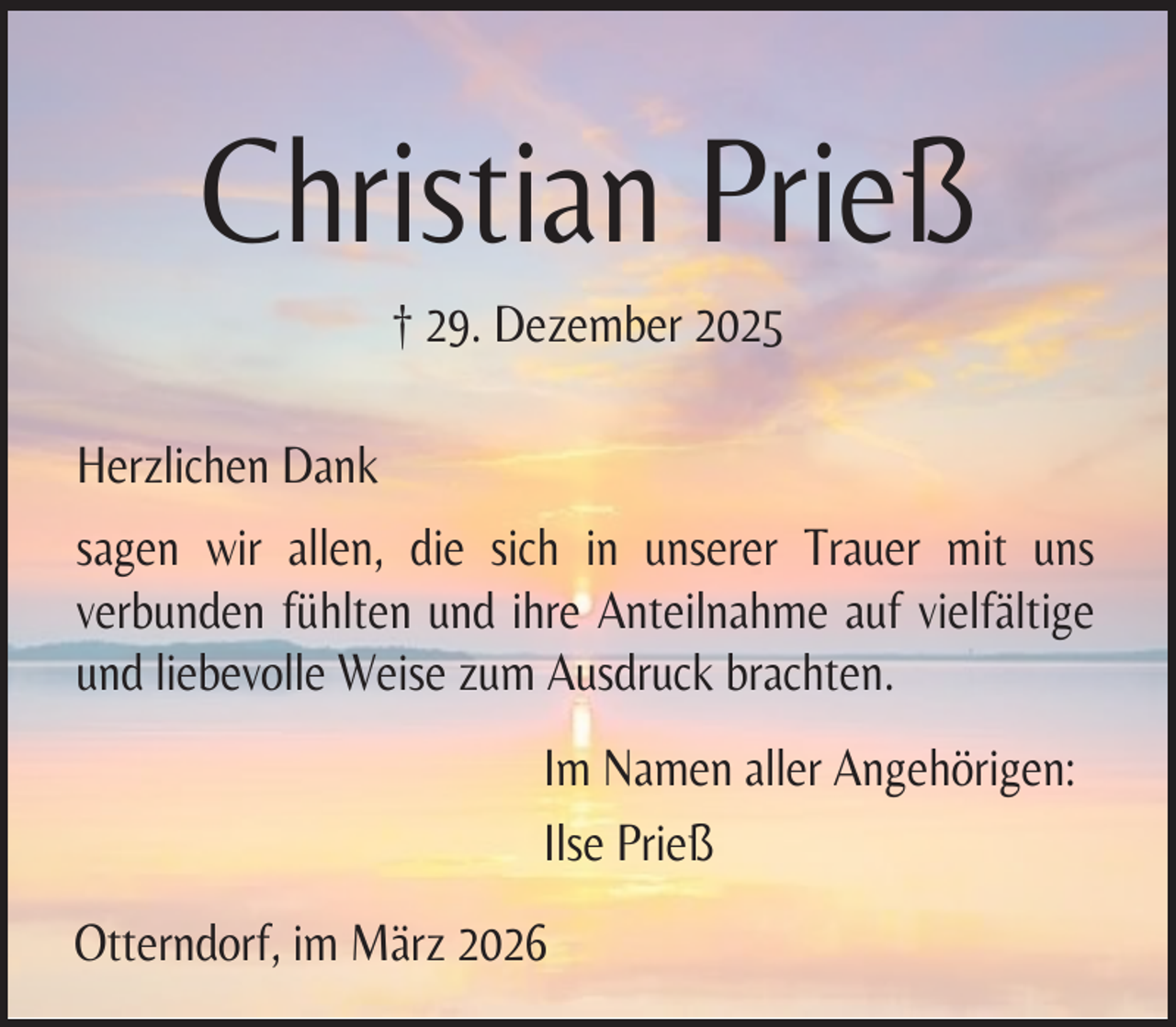 <p>Christian Prieß<br />† 29. Dezember 2025<br />Herzlichen Dank<br />sagen wir allen, die sich in unserer Trauer mit uns<br />verbunden fühlten und ihre Anteilnahme auf vielfältige<br />und liebevolle Weise zum Ausdruck brachten.<br />Im Namen aller Angehörigen:<br />Ilse Prieß<br />Otterndorf, im März 2026</p>