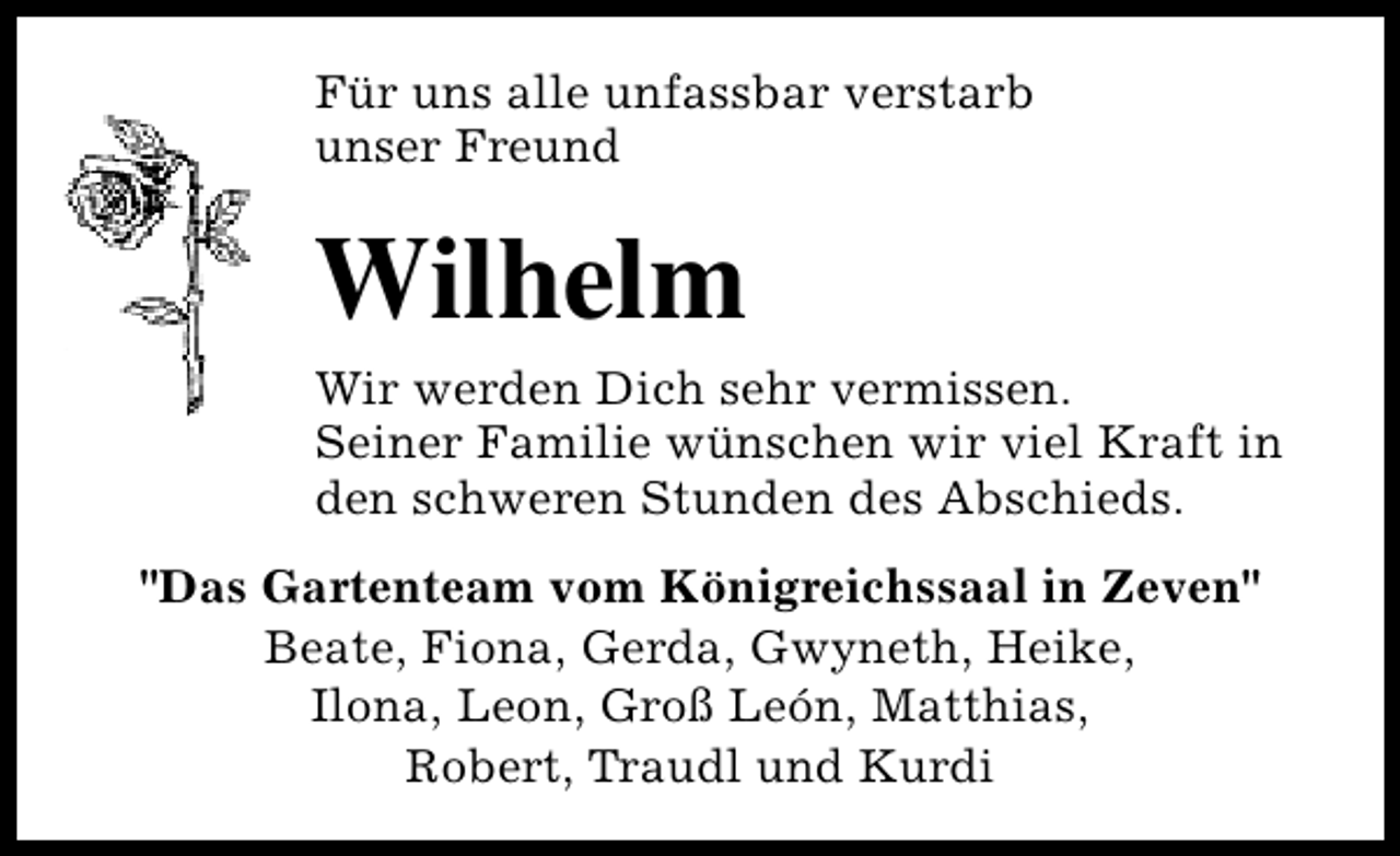 <p>Für uns alle unfassbar verstarb<br />unser Freund</p><p>Wilhelm<br />Wir werden Dich sehr vermissen.<br />Seiner Familie wünschen wir viel Kraft in<br />den schweren Stunden des Abschieds.<br />"Das Gartenteam vom Königreichssaal in Zeven"<br />Beate, Fiona, Gerda, Gwyneth, Heike,<br />Ilona, Leon, Groß León, Matthias,<br />Robert, Traudl und Kurdi</p>