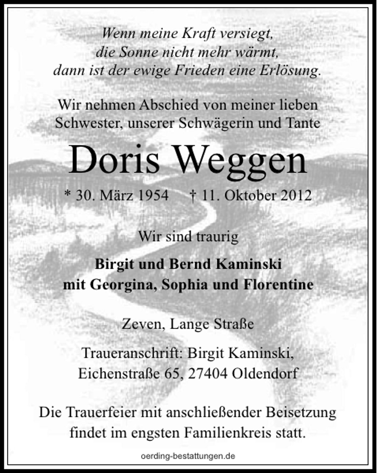 <p>Wenn meine Kraft versiegt,<br />die Sonne nicht mehr wärmt,<br />dann ist der ewige Frieden eine Erlösung.<br />Wir nehmen Abschied von meiner lieben<br />Schwester, unserer Schwägerin und Tante</p><p>Doris Weggen</p><p>* 30. März 1954</p><p>† 11. Oktober 2012</p><p>Wir sind traurig<br />Birgit und Bernd Kaminski<br />mit Georgina, Sophia und Florentine<br />Zeven, Lange Straße<br />Traueranschrift: Birgit Kaminski,<br />Eichenstraße 65, 27404 Oldendorf<br />Die Trauerfeier mit anschließender Beisetzung<br />findet im engsten Familienkreis statt.<br />oerding-bestattungen.de</p>