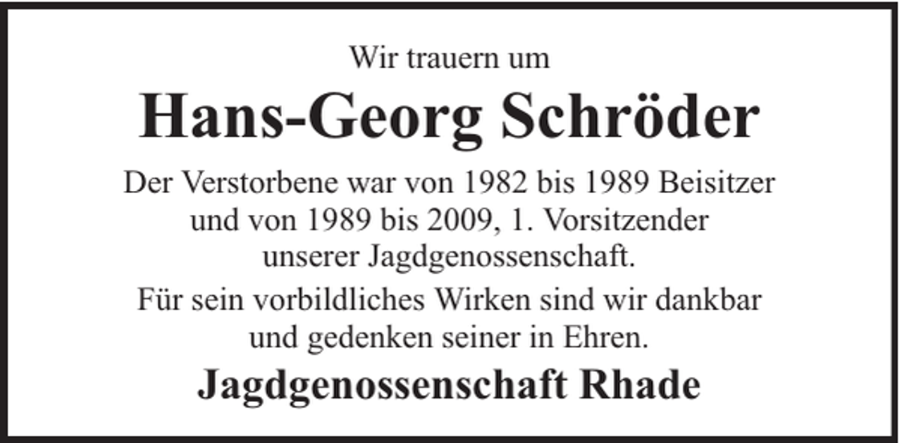 <p>Wir trauern um</p><p>Hans-Georg Schröder<br />Der Verstorbene war von 1982 bis 1989 Beisitzer<br />und von 1989 bis 2009, 1. Vorsitzender<br />unserer Jagdgenossenschaft.<br />Für sein vorbildliches Wirken sind wir dankbar<br />und gedenken seiner in Ehren.</p><p>Jagdgenossenschaft Rhade</p>