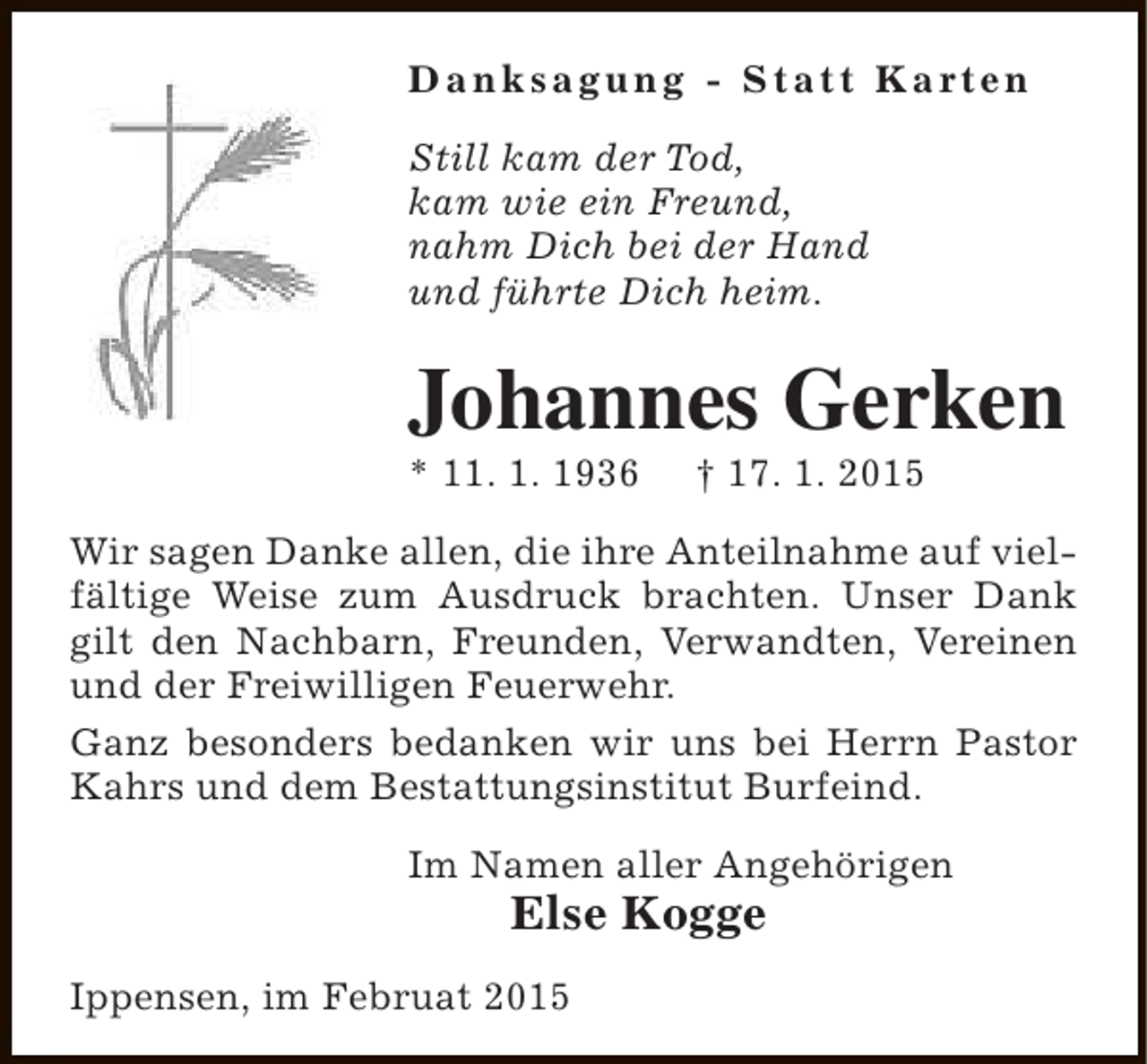 <p>D a n k s a g u n g - S t a t t K a rt e n<br />Still kam der Tod,<br />kam wie ein Freund,<br />nahm Dich bei der Hand<br />und führte Dich heim.</p><p>Johannes Gerken<br />* 11. 1. 1936</p><p>† 17. 1. 2015</p><p>Wir sagen Danke allen, die ihre Anteilnahme auf vielfältige Weise zum Ausdruck brachten. Unser Dank<br />gilt den Nachbarn, Freunden, Verwandten, Vereinen<br />und der Freiwilligen Feuerwehr.<br />Ganz besonders bedanken wir uns bei Herrn Pastor<br />Kahrs und dem Bestattungsinstitut Burfeind.<br />Im Namen aller Angehörigen</p><p>Else Kogge</p><p>Ippensen, im Februat 2015</p>