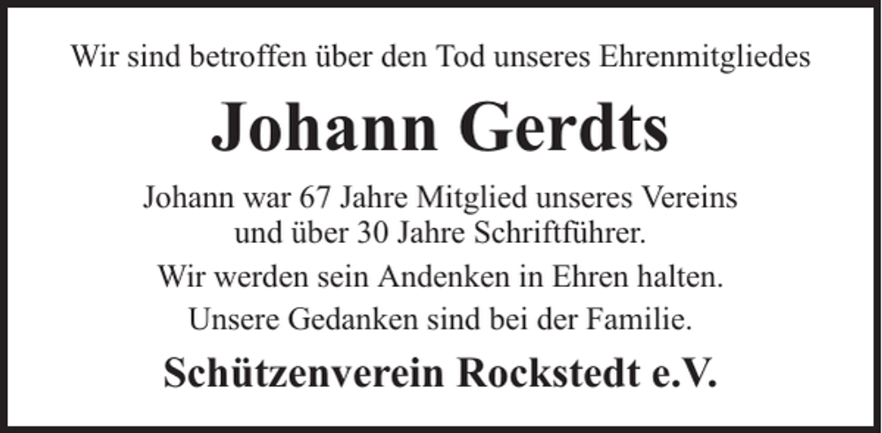 <p>Wir sind betroffen über den Tod unseres Ehrenmitgliedes</p><p>Johann Gerdts<br />Johann war 67 Jahre Mitglied unseres Vereins<br />und über 30 Jahre Schriftführer.<br />Wir werden sein Andenken in Ehren halten.<br />Unsere Gedanken sind bei der Familie.</p><p>Schützenverein Rockstedt e.V.</p>
