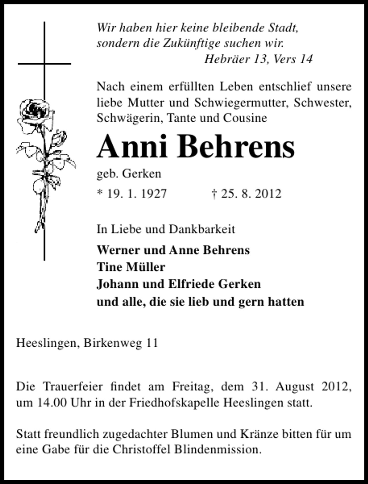 <p>Wir haben hier keine bleibende Stadt,<br />sondern die Zukünftige suchen wir.<br />Hebräer 13, Vers 14<br />Nach einem erfüllten Leben entschlief unsere<br />liebe Mutter und Schwiegermutter, Schwester,<br />Schwägerin, Tante und Cousine</p><p>Anni Behrens</p><p>geb. Gerken</p><p>* 19. 1. 1927</p><p>† 25. 8. 2012</p><p>In Liebe und Dankbarkeit<br />Werner und Anne Behrens<br />Tine Müller<br />Johann und Elfriede Gerken<br />und alle, die sie lieb und gern hatten<br />Heeslingen, Birkenweg 11<br />Die Trauerfeier ﬁndet am Freitag, dem 31. August 2012,<br />um 14.00 Uhr in der Friedhofskapelle Heeslingen statt.<br />Statt freundlich zugedachter Blumen und Kränze bitten für um<br />eine Gabe für die Christoffel Blindenmission.</p>
