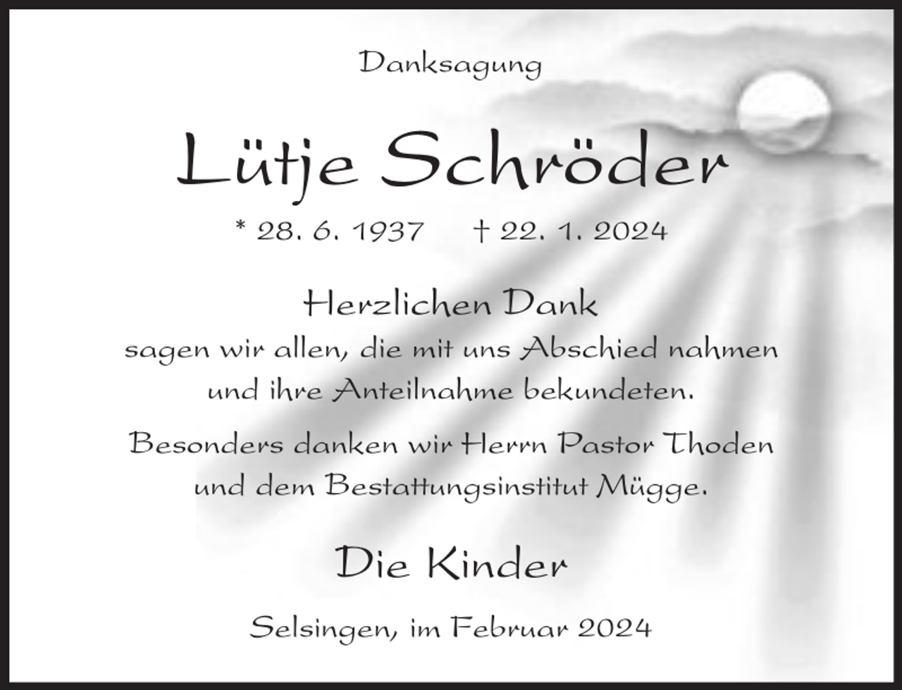 <p>Danksagung</p><p>Lütje Schröder<br />* 28. 6. 1937</p><p>† 22. 1. 2024</p><p>Herzlichen Dank</p><p>sagen wir allen, die mit uns Abschied nahmen<br />und ihre Anteilnahme bekundeten.<br />Besonders danken wir Herrn Pastor Thoden<br />und dem Bestattungsinstitut Mügge.</p><p>Die Kinder<br />Selsingen, im Februar 2024</p>
