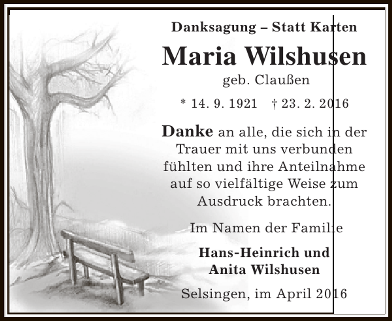 <p>Danksagung – Statt Karten</p><p>Maria Wilshusen<br />geb. Claußen</p><p>* 14. 9. 1921 † 23. 2. 2016</p><p>Danke an alle, die sich in der<br />Trauer mit uns verbunden<br />fühlten und ihre Anteilnahme<br />auf so vielfältige Weise zum<br />Ausdruck brachten.<br />Im Namen der Familie<br />Hans-Heinrich und<br />Anita Wilshusen<br />Selsingen, im April 2016</p>