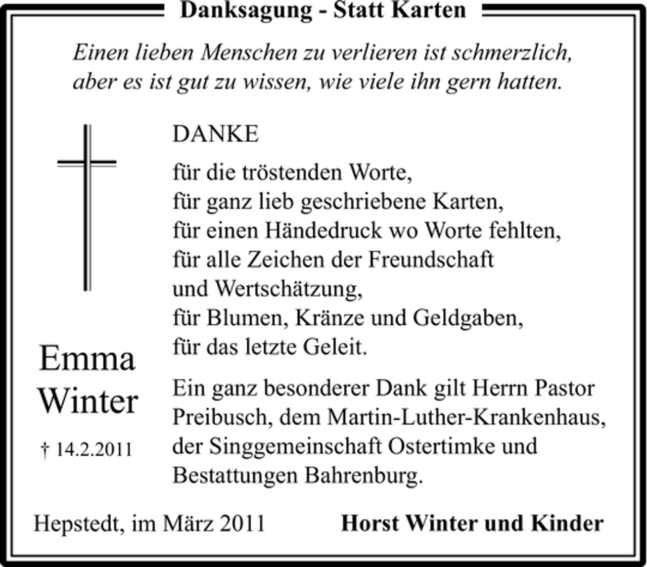 <p>Danksagung - Statt Karten<br />Einen lieben Menschen zu verlieren ist schmerzlich, aber es ist gut zu wissen, wie viele ihn gern hatten.</p><p>DANKE<br />für die tröstenden Worte, für ganz lieb geschriebene Karten, für einen Händedruck wo Worte fehlten, für alle Zeichen der Freundschaft und Wertschätzung, für Blumen, Kränze und Geldgaben, für das letzte Geleit. Ein ganz besonderer Dank gilt Herrn Pastor Preibusch, dem Martin-Luther-Krankenhaus, der Singgemeinschaft Ostertimke und Bestattungen Bahrenburg. Horst Winter und Kinder</p><p>Emma Winter<br />† 14.2.2011</p><p>Hepstedt, im März 2011</p>