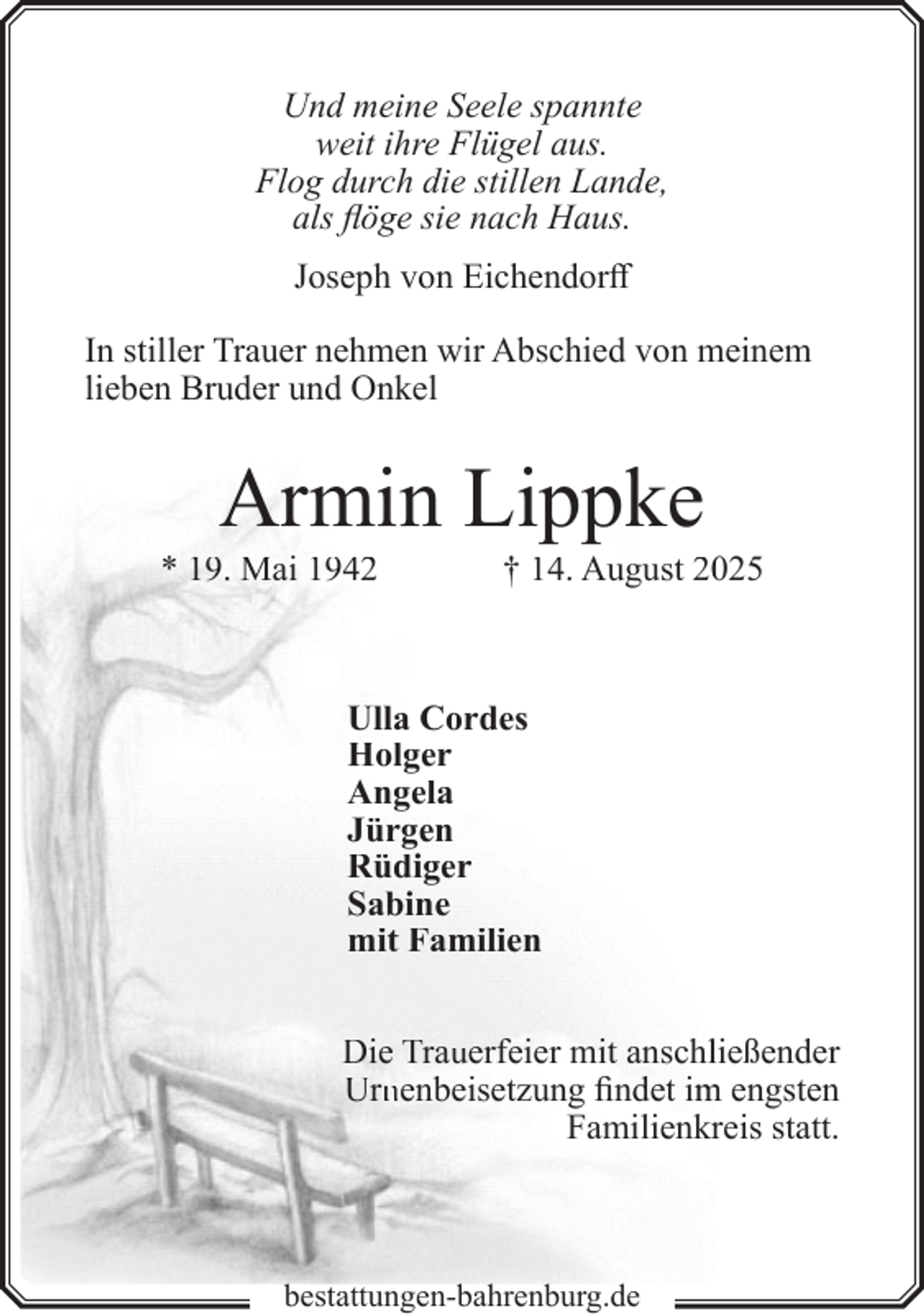 <p>Und meine Seele spannte<br />weit ihre Flügel aus.<br />Flog durch die stillen Lande,<br />als flöge sie nach Haus.<br />Joseph von Eichendorff<br />In stiller Trauer nehmen wir Abschied von meinem<br />lieben Bruder und Onkel</p><p>Armin Lippke</p><p>* 19. Mai 1942</p><p>† 14. August 20025</p><p>Ulla Cordes<br />Holger<br />Angela<br />Jürgen<br />Rüdiger<br />Sabine<br />mit Familien<br />Die Trauerfeier mit anschlließender<br />Urn<br />rnenbeisetzung<br />n<br />findet im<br />m engsten<br />Familienkrreis statt.</p><p>bestattungen-bahrenburg.de</p>